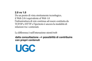 2.0 vs 1.0
Da un punto di vista strettamente tecnologico,
il Web 2.0 è equivalente al Web 1.0
l’infrastruttura di rete continua ad essere costituita da
TCP/IP e HTTP e l’ipertesto è ancora la modalità di
relazioni tra i contenuti.
La differenza è nell’interazione utenti/web
UGC
dalla consultazione --> possibilità di contribuire
con propri contenuti
 