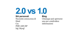 Siti personali
Necessità conoscenza di
Html
Css
PHP, ASP, JSP
Sql, Mysql
Blog
Chiunque può aprirsene
uno per condividere
informazioni
2.0 vs 1.0
 