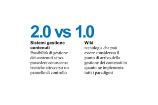 Sistemi gestione
contenuti
Possibilità di gestione
dei contenuti senza
possedere conoscenze
tecniche attraverso un
pannello di controllo
Wiki
tecnologia che può
essere considerato il
punto di arrivo della
gestione dei contenuti in
quanto ne implementa
tutti i paradigmi
2.0 vs 1.0
 