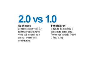 Stickiness
contenuto che vuol far
ritornare l’utente più
volte sullo stesso sito
quindi creare una
community
Syndication
si rende disponibile il
contenuto sotto altra
forma per poterlo fruire
(i feed RSS)
2.0 vs 1.0
 