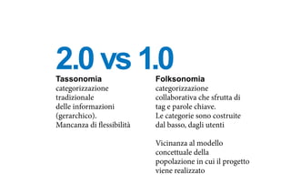 Tassonomia
categorizzazione
tradizionale
delle informazioni
(gerarchico).
Mancanza di flessibilità
Folksonomia
categorizzazione
collaborativa che sfrutta di
tag e parole chiave.
Le categorie sono costruite
dal basso, dagli utenti
Vicinanza al modello
concettuale della
popolazione in cui il progetto
viene realizzato
2.0 vs 1.0
 