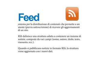 sistema per la distribuzione di contenuti che permette a un
utente (previa sottoscrizione) di ricevere gli aggiornamenti
di un sito.
RSS definisce una struttura adatta a contenere un insieme di
notizie, composte da vari campi (nome, autore, titolo, testo,
riassunto, ecc.).
Quando si pubblicano notizie in formato RSS, la struttura
viene aggiornata con i nuovi dati.
Feed
 