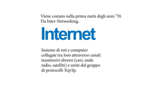 Internet
Viene coniato nella prima metà degli anni ’70.
Da Inter-Networking.
Insieme di reti e computer
collegate tra loro attraverso canali
trasmissivi diversi (cavi, onde
radio, satelliti) e unite dal gruppo
di protocolli Tcp/Ip.
 