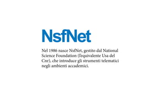 NsfNet
Nel 1986 nasce NsfNet, gestito dal National
Science Foundation (l’equivalente Usa del
Cnr), che introduce gli strumenti telematici
negli ambienti accademici.
 