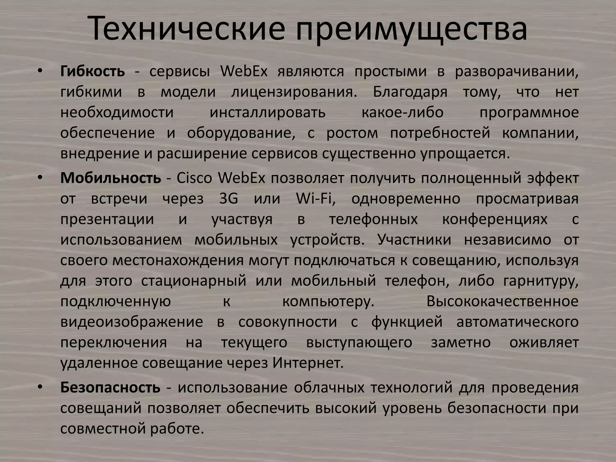 Технические преимущества
• Гибкость - сервисы WebEx являются простыми в разворачивании,
гибкими в модели лицензирования. Благодаря тому, что нет
необходимости инсталлировать какое-либо программное
обеспечение и оборудование, с ростом потребностей компании,
внедрение и расширение сервисов существенно упрощается.
• Мобильность - Cisco WebEx позволяет получить полноценный эффект
от встречи через 3G или Wi-Fi, одновременно просматривая
презентации и участвуя в телефонных конференциях с
использованием мобильных устройств. Участники независимо от
своего местонахождения могут подключаться к совещанию, используя
для этого стационарный или мобильный телефон, либо гарнитуру,
подключенную к компьютеру. Высококачественное
видеоизображение в совокупности с функцией автоматического
переключения на текущего выступающего заметно оживляет
удаленное совещание через Интернет.
• Безопасность - использование облачных технологий для проведения
совещаний позволяет обеспечить высокий уровень безопасности при
совместной работе.
 