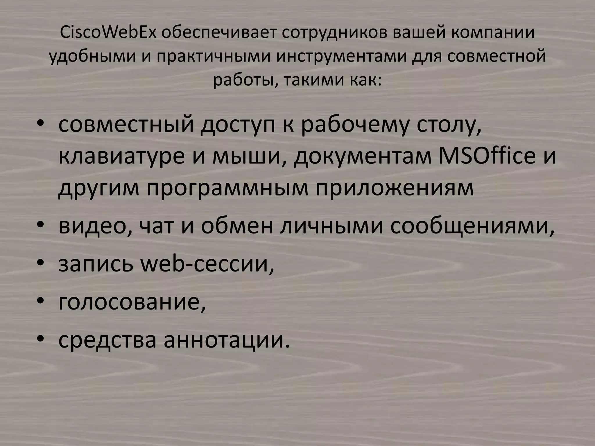 CiscoWebEx обеспечивает сотрудников вашей компании
удобными и практичными инструментами для совместной
работы, такими как:
• совместный доступ к рабочему столу,
клавиатуре и мыши, документам MSOffice и
другим программным приложениям
• видео, чат и обмен личными сообщениями,
• запись web-сессии,
• голосование,
• средства аннотации.
 