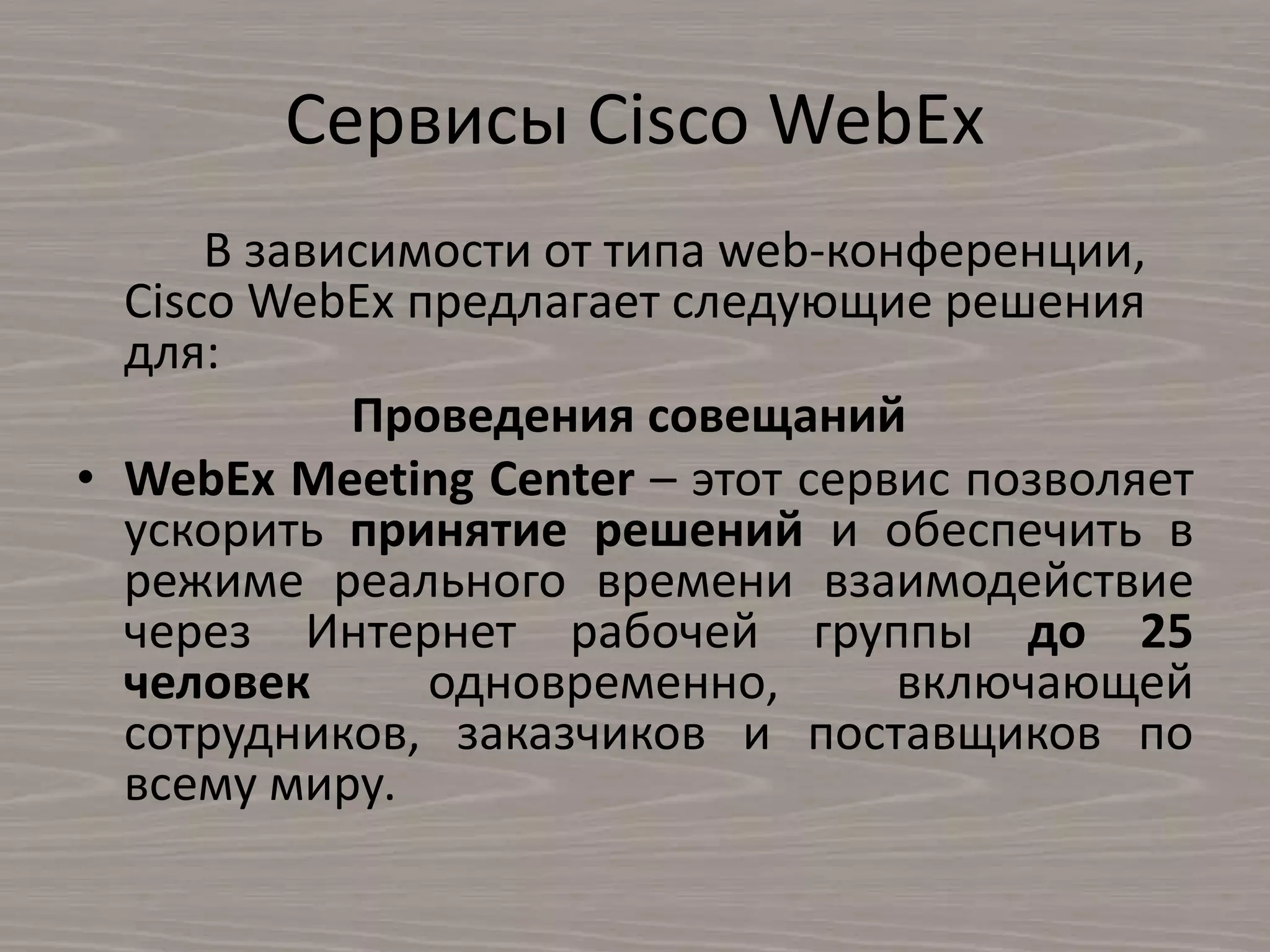 Сервисы Cisco WebEx
В зависимости от типа web-конференции,
Cisco WebEx предлагает следующие решения
для:
Проведения совещаний
• WebEx Meeting Center – этот сервис позволяет
ускорить принятие решений и обеспечить в
режиме реального времени взаимодействие
через Интернет рабочей группы до 25
человек одновременно, включающей
сотрудников, заказчиков и поставщиков по
всему миру.
 