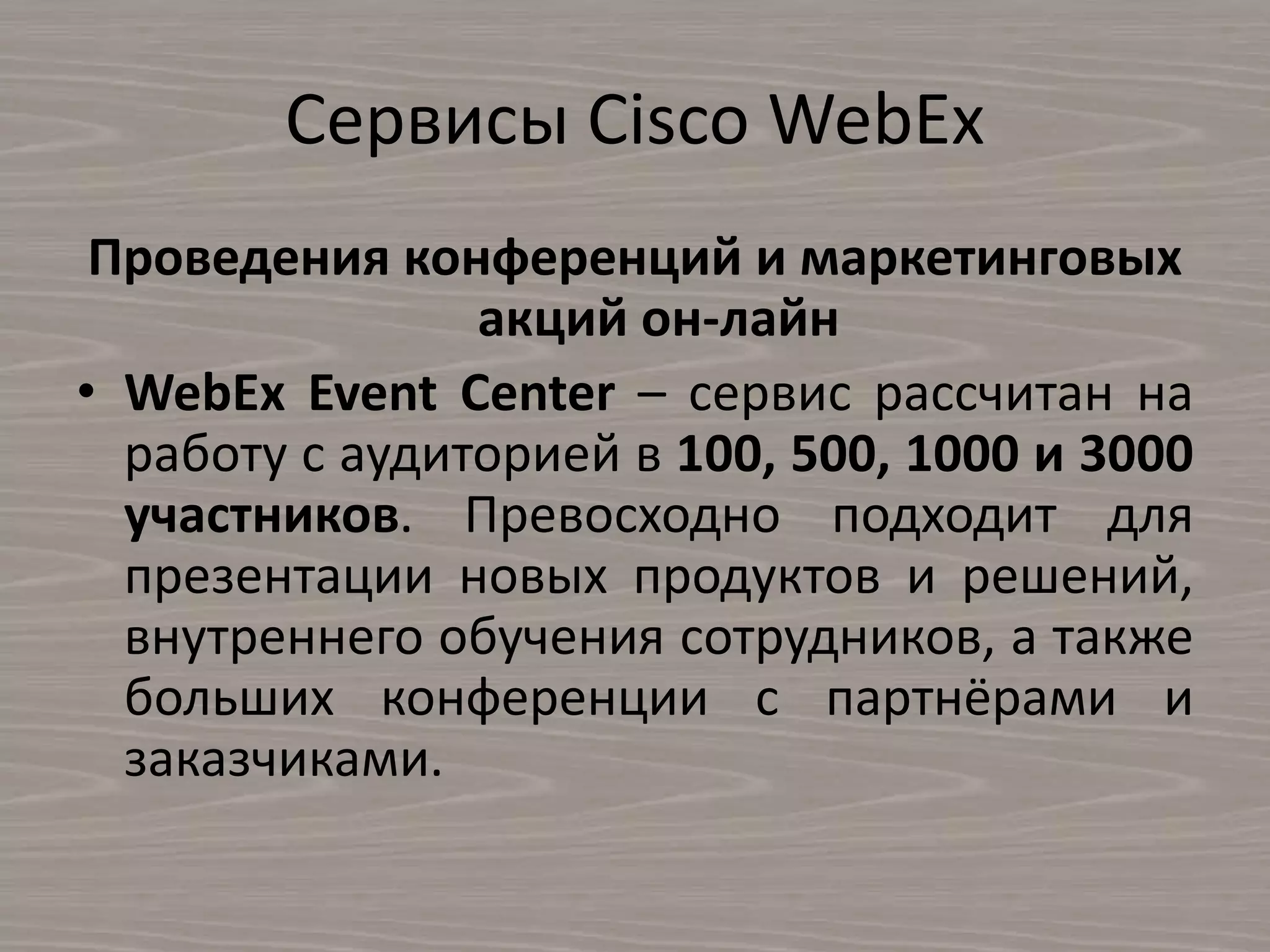 Сервисы Cisco WebEx
Проведения конференций и маркетинговых
акций он-лайн
• WebEx Event Center – сервис рассчитан на
работу с аудиторией в 100, 500, 1000 и 3000
участников. Превосходно подходит для
презентации новых продуктов и решений,
внутреннего обучения сотрудников, а также
больших конференции с партнёрами и
заказчиками.
 