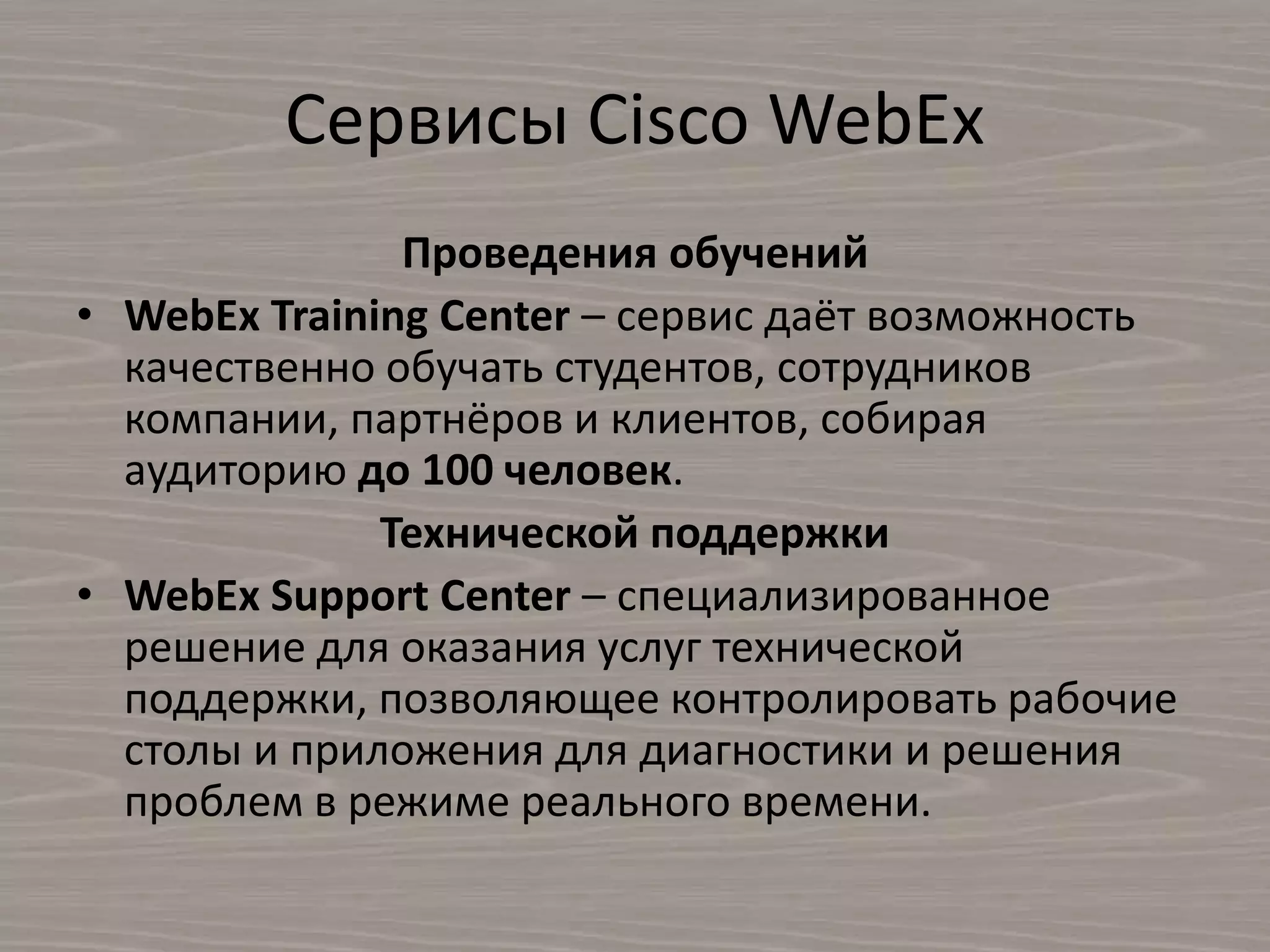​Сервисы Cisco WebEx
Проведения обучений
• WebEx Training Center – сервис даёт возможность
качественно обучать студентов, сотрудников
компании, партнёров и клиентов, собирая
аудиторию до 100 человек.
Технической поддержки
• WebEx Support Center – специализированное
решение для оказания услуг технической
поддержки, позволяющее контролировать рабочие
столы и приложения для диагностики и решения
проблем в режиме реального времени.
 