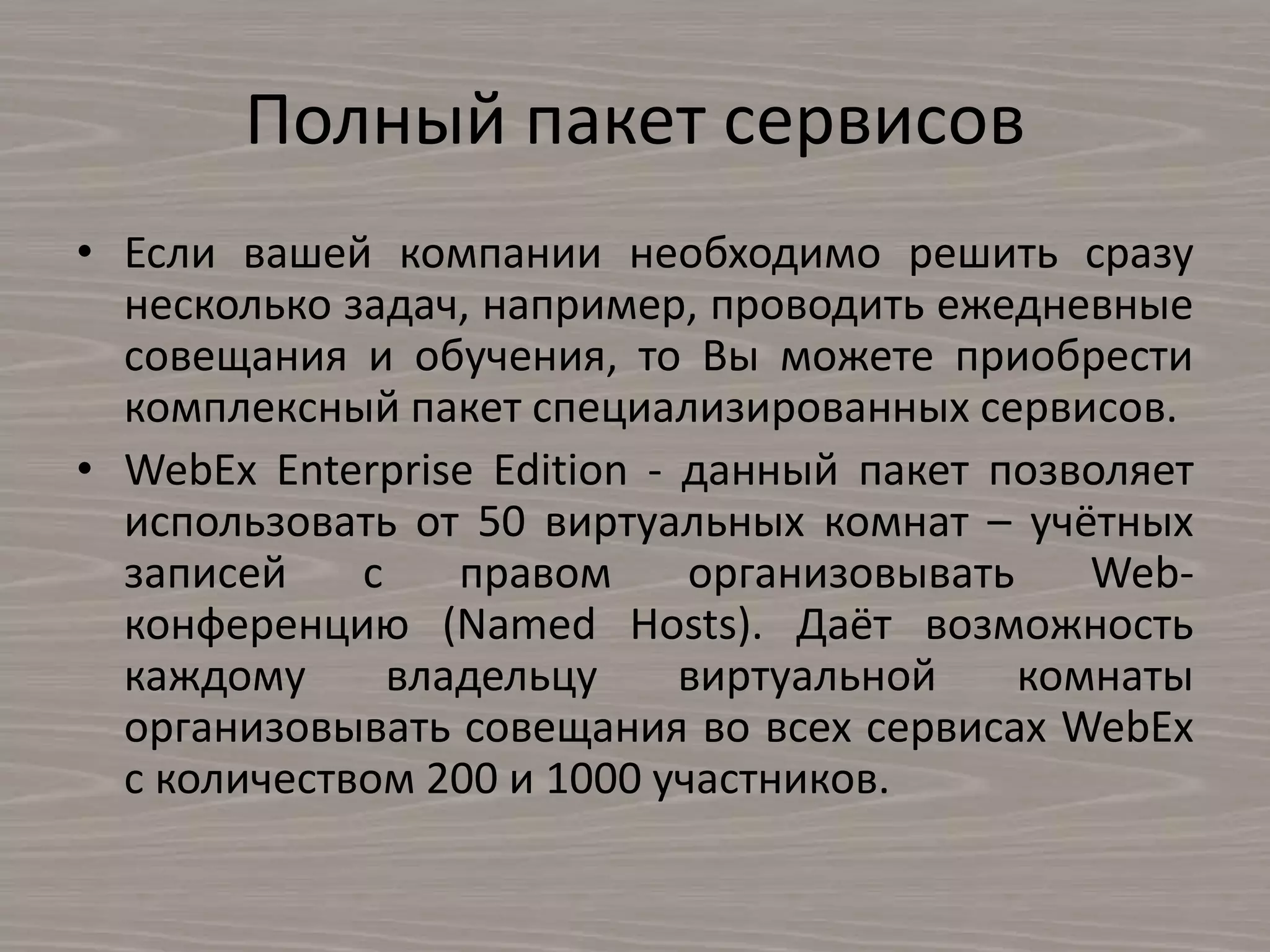 Полный пакет сервисов
• Если вашей компании необходимо решить сразу
несколько задач, например, проводить ежедневные
совещания и обучения, то Вы можете приобрести
комплексный пакет специализированных сервисов.
• WebEx Enterprise Edition - данный пакет позволяет
использовать от 50 виртуальных комнат – учётных
записей с правом организовывать Web-
конференцию (Named Hosts). Даёт возможность
каждому владельцу виртуальной комнаты
организовывать совещания во всех сервисах WebEx
с количеством 200 и 1000 участников.
 