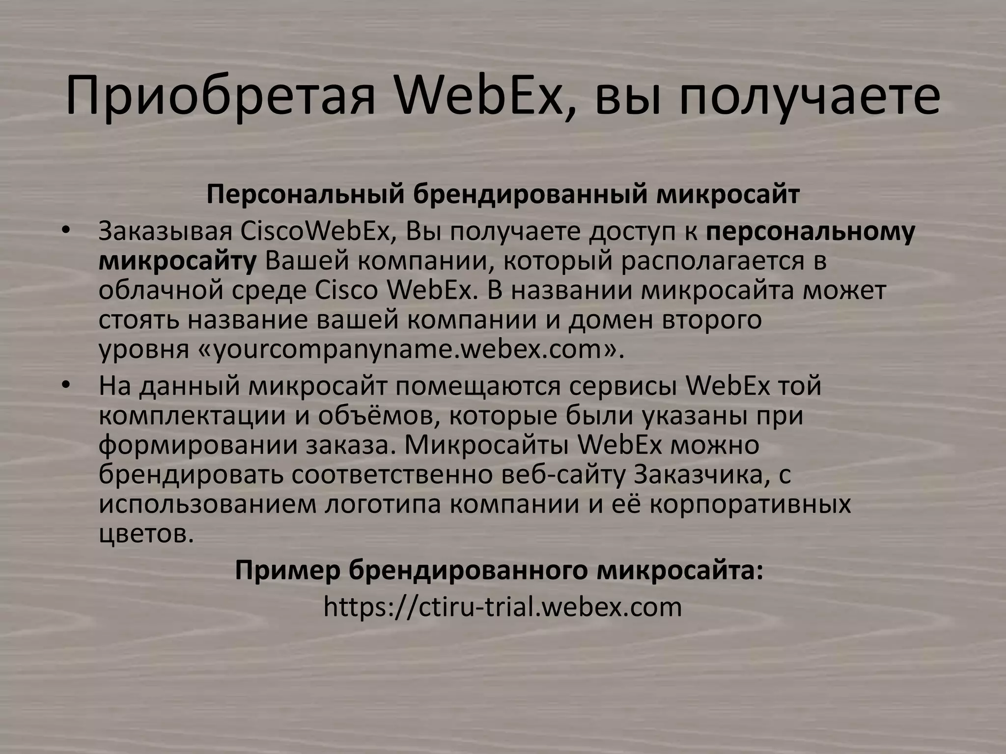 Приобретая WebEx, вы получаете
Персональный брендированный микросайт
• Заказывая CiscoWebEx, Вы получаете доступ к персональному
микросайту Вашей компании, который располагается в
облачной среде Cisco WebEx. В названии микросайта может
стоять название вашей компании и домен второго
уровня «yourcompanyname.webex.com».
• На данный микросайт помещаются сервисы WebEx той
комплектации и объёмов, которые были указаны при
формировании заказа. Микросайты WebEx можно
брендировать соответственно веб-сайту Заказчика, с
использованием логотипа компании и её корпоративных
цветов.
Пример брендированного микросайта:
https://ctiru-trial.webex.com
 