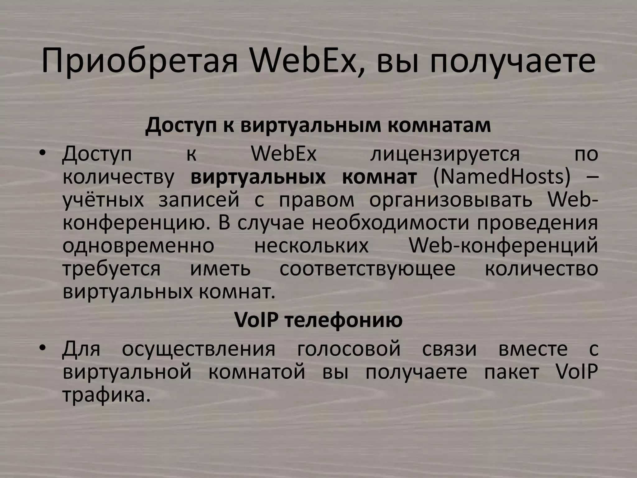 Приобретая WebEx, вы получаете
Доступ к виртуальным комнатам
• Доступ к WebEx лицензируется по
количеству виртуальных комнат (NamedHosts) –
учётных записей с правом организовывать Web-
конференцию. В случае необходимости проведения
одновременно нескольких Web-конференций
требуется иметь соответствующее количество
виртуальных комнат.
VoIP телефонию
• Для осуществления голосовой связи вместе с
виртуальной комнатой вы получаете пакет VoIP
трафика.
 