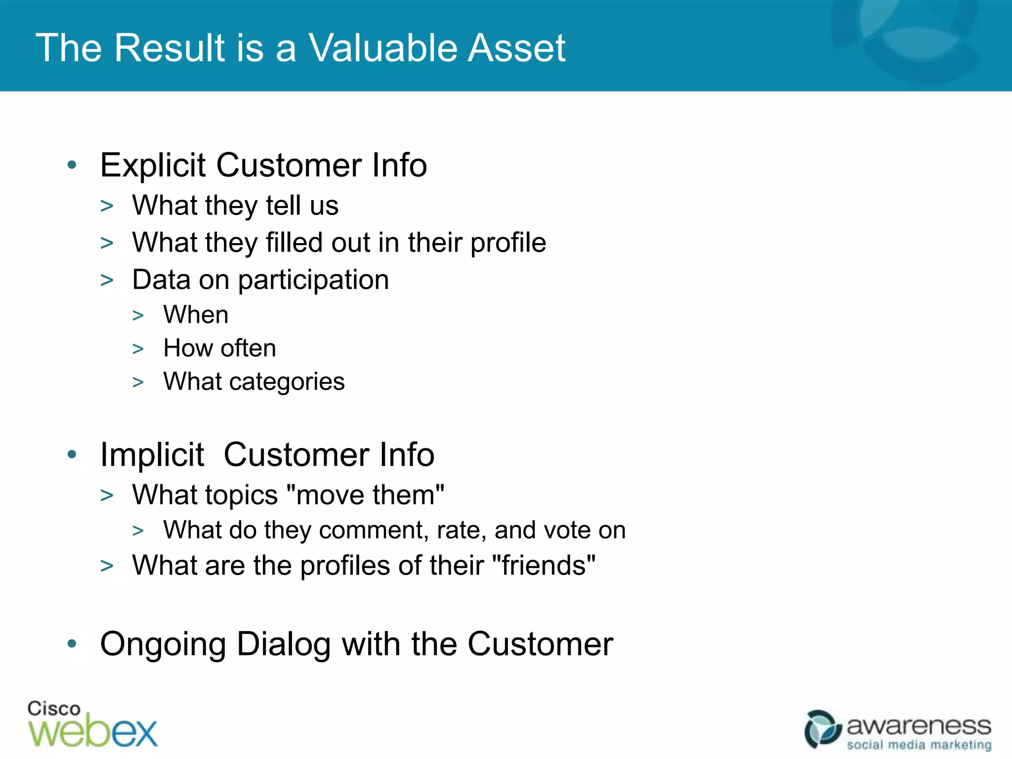 The Result is a Valuable Asset

 • Explicit Customer Info
   > What they tell us
   > What they filled out in their profile
   > Data on participation
     > When
     > How often
     > What categories


 • Implicit Customer Info
   > What topics "move them"
     > What do they comment, rate, and vote on
   > What are the profiles of their "friends"


 • Ongoing Dialog with the Customer
 