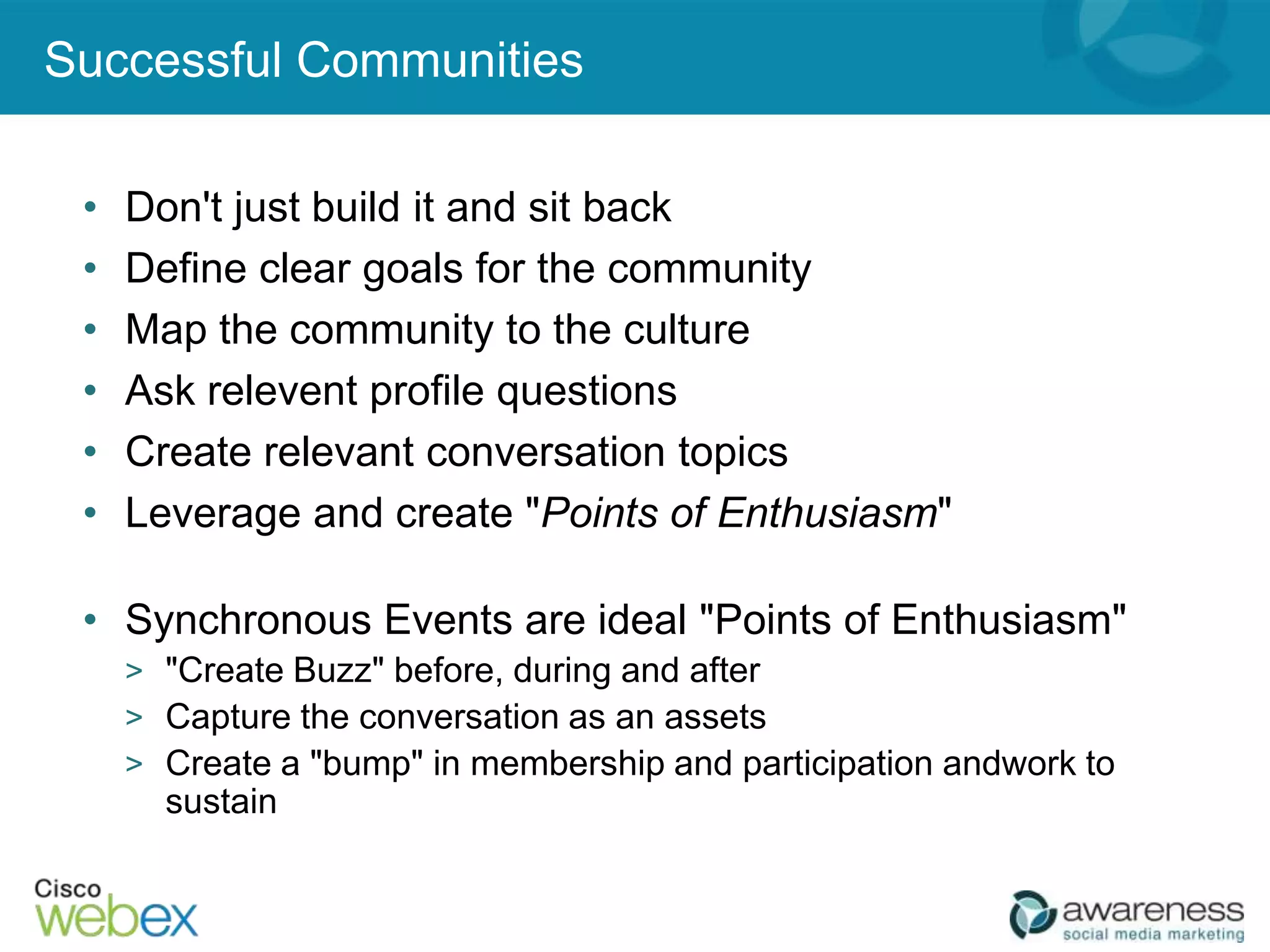 Successful Communities

 •   Don't just build it and sit back
 •   Define clear goals for the community
 •   Map the community to the culture
 •   Ask relevent profile questions
 •   Create relevant conversation topics
 •   Leverage and create "Points of Enthusiasm"

 • Synchronous Events are ideal "Points of Enthusiasm"
     > "Create Buzz" before, during and after
     > Capture the conversation as an assets
     > Create a "bump" in membership and participation andwork to
       sustain
 