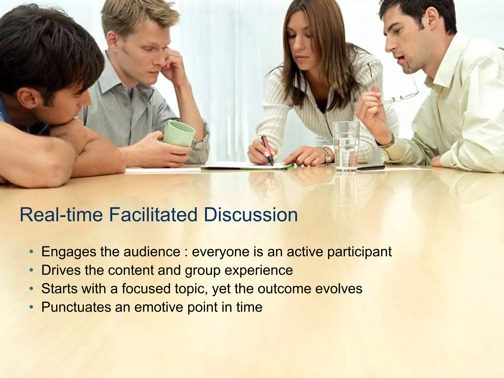 Real-time Facilitated Discussion
 •   Engages the audience : everyone is an active participant
 •   Drives the content and group experience
 •   Starts with a focused topic, yet the outcome evolves
 •   Punctuates an emotive point in time
 