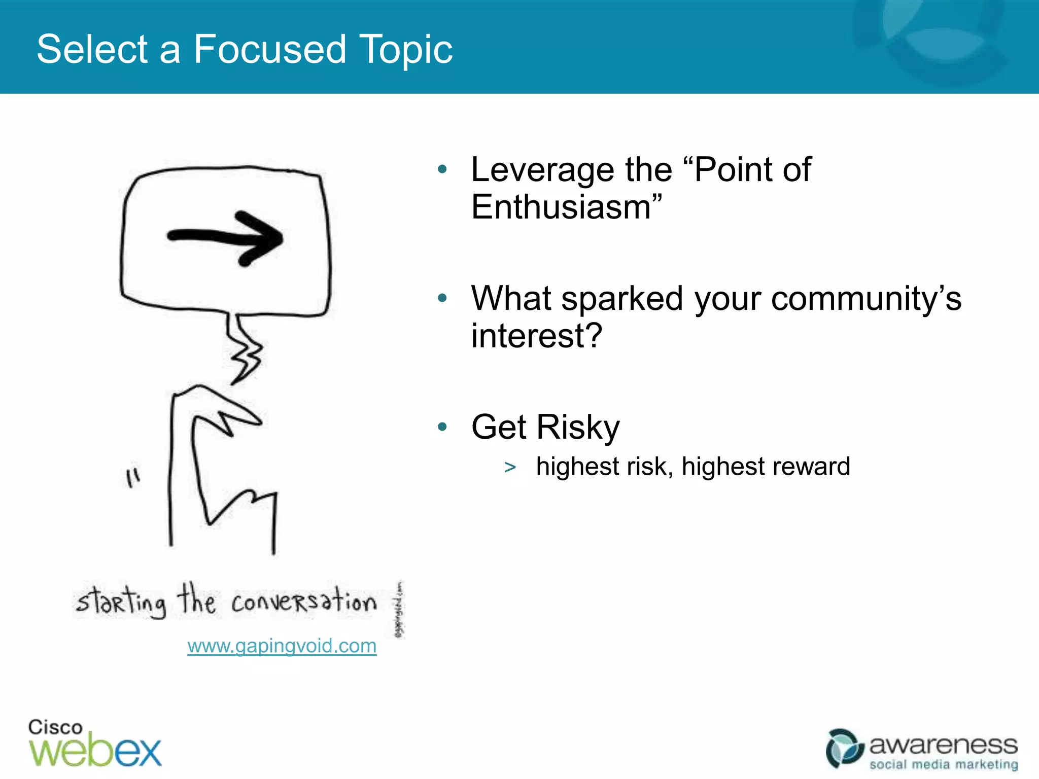 Select a Focused Topic

                            • Leverage the “Point of
                              Enthusiasm”

                            • What sparked your community’s
                              interest?

                            • Get Risky
                                > highest risk, highest reward




       www.gapingvoid.com



                                                     23
 