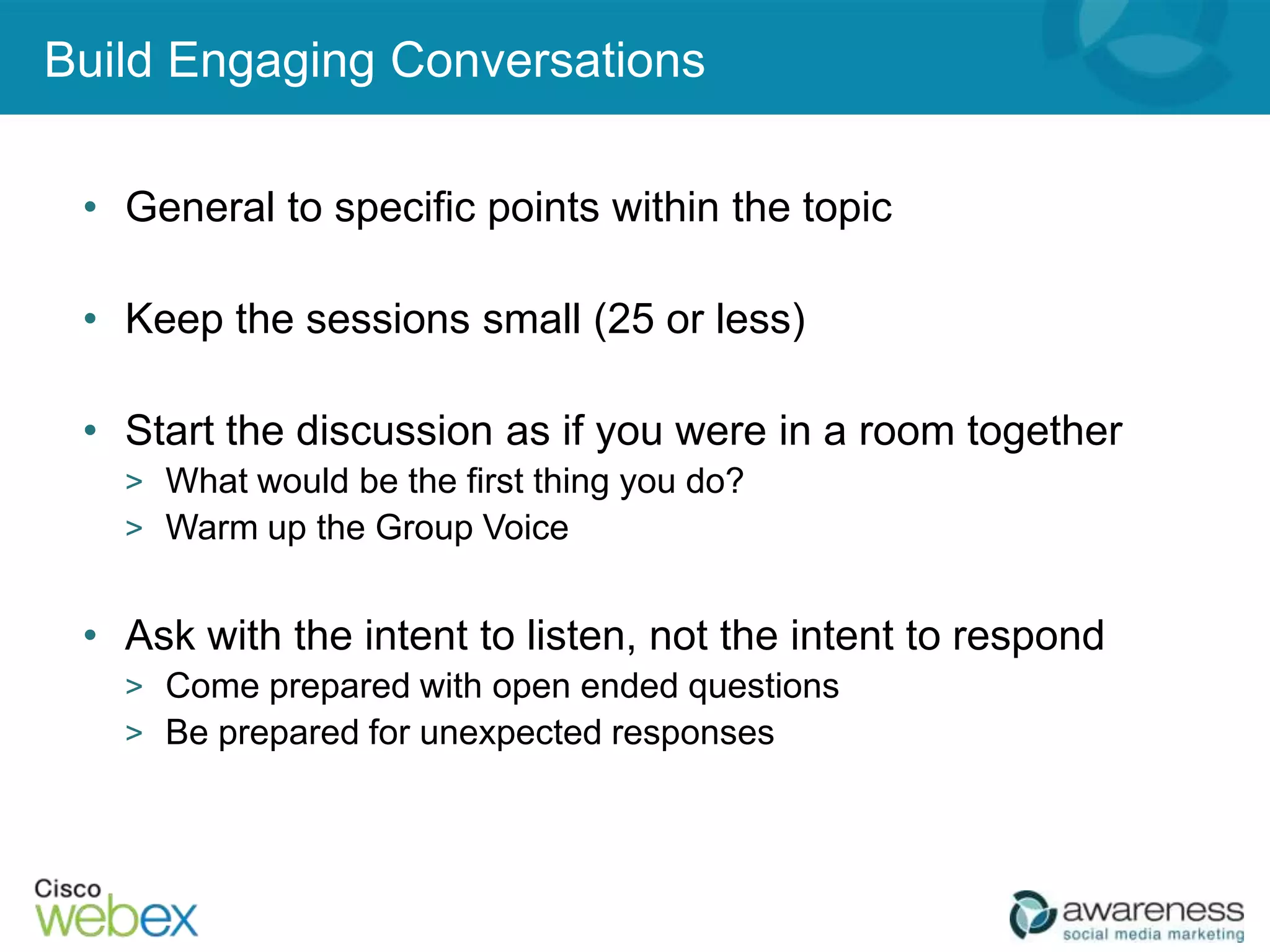 Build Engaging Conversations

 • General to specific points within the topic

 • Keep the sessions small (25 or less)

 • Start the discussion as if you were in a room together
   > What would be the first thing you do?
   > Warm up the Group Voice


 • Ask with the intent to listen, not the intent to respond
   > Come prepared with open ended questions
   > Be prepared for unexpected responses




                                                 26
 