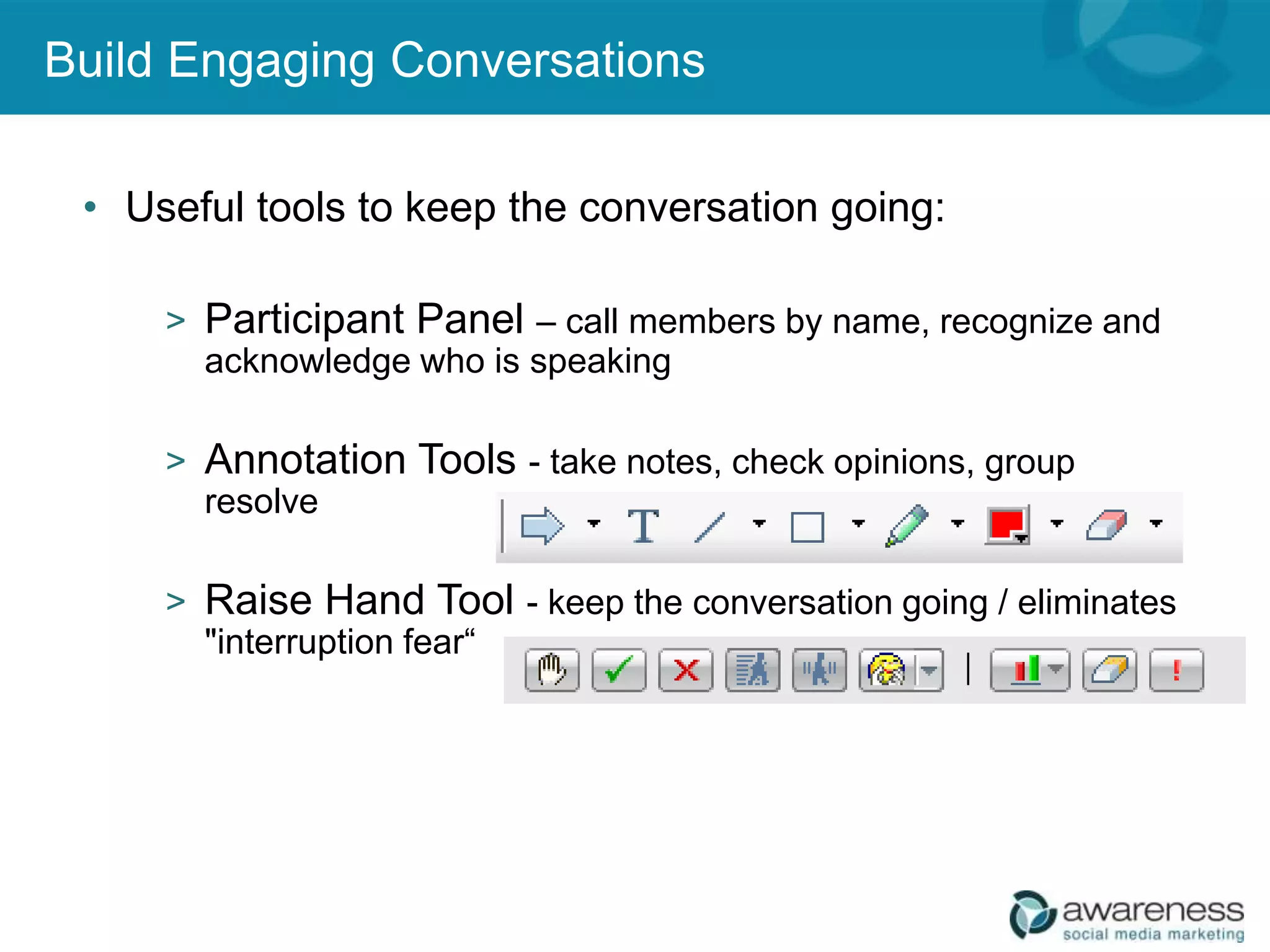 Build Engaging Conversations

 • Useful tools to keep the conversation going:

     > Participant Panel – call members by name, recognize and
       acknowledge who is speaking

     > Annotation Tools - take notes, check opinions, group
       resolve

     > Raise Hand Tool - keep the conversation going / eliminates
       "interruption fear“
 