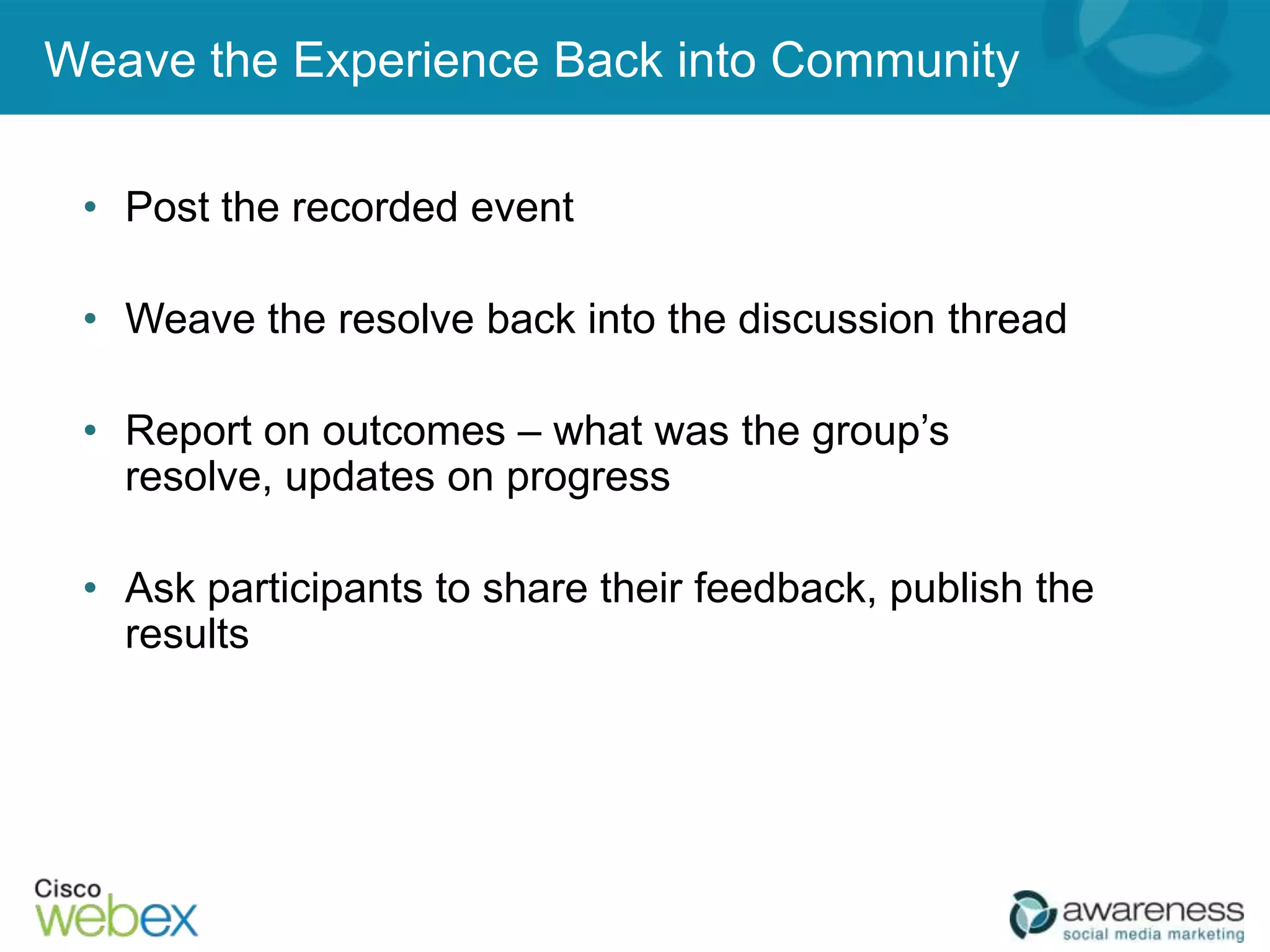 Weave the Experience Back into Community

 • Post the recorded event

 • Weave the resolve back into the discussion thread

 • Report on outcomes – what was the group’s
   resolve, updates on progress

 • Ask participants to share their feedback, publish the
   results
 