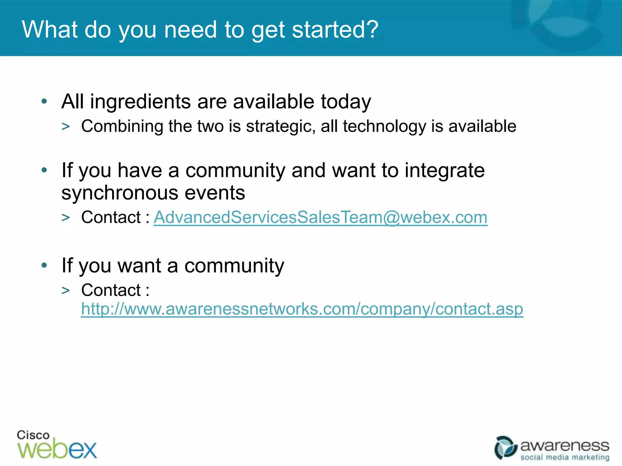 What do you need to get started?

 • All ingredients are available today
   > Combining the two is strategic, all technology is available

 • If you have a community and want to integrate
   synchronous events
   > Contact : AdvancedServicesSalesTeam@webex.com


 • If you want a community
   > Contact :
     http://www.awarenessnetworks.com/company/contact.asp
 