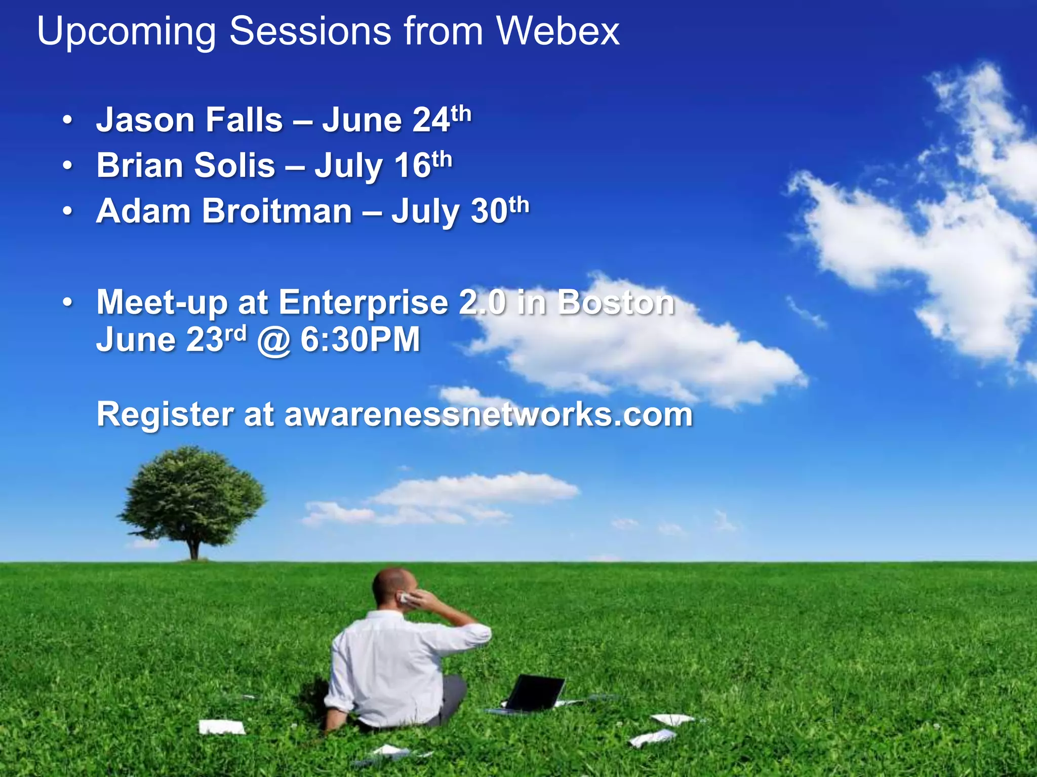 Upcoming Sessions from Webex

 • Jason Falls – June 24th
 • Brian Solis – July 16th
 • Adam Broitman – July 30th

 • Meet-up at Enterprise 2.0 in Boston
   June 23rd @ 6:30PM

   Register at awarenessnetworks.com
 