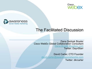The Facilitated Discussion

                      Dana Sednek Bowler
Cisco WebEx Global Collaboration Consultant
                Dana.Bowler@webex.com
                         Twitter: DaynStarr

                 David Carter, CTO Founder
      david.carter@awarenessnetworks.com
                           Twitter: dkrcarter
 