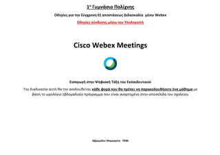 Αβραμίδου Μαργαρίτα ΠΕ86
1ο
Γυμνάσιο Πολίχνης
Οδηγίες για την Σύγχρονη Εξ αποστάσεως Διδασκαλία μέσω Webex
Οδηγίες σύνδεσης μέσω του Υπολογιστή
Cisco Webex Meetings
Εισαγωγή στην Ψηφιακή Τάξη του Εκπαιδευτικού
Την διαδικασία αυτή θα την ακολουθείται κάθε φορά που θα πρέπει να παρακολουθήσετε ένα μάθημα με
βάση το ωρολόγιο εβδομαδιαίο πρόγραμμα που είναι αναρτημένο στην ιστοσελίδα του σχολείου
 