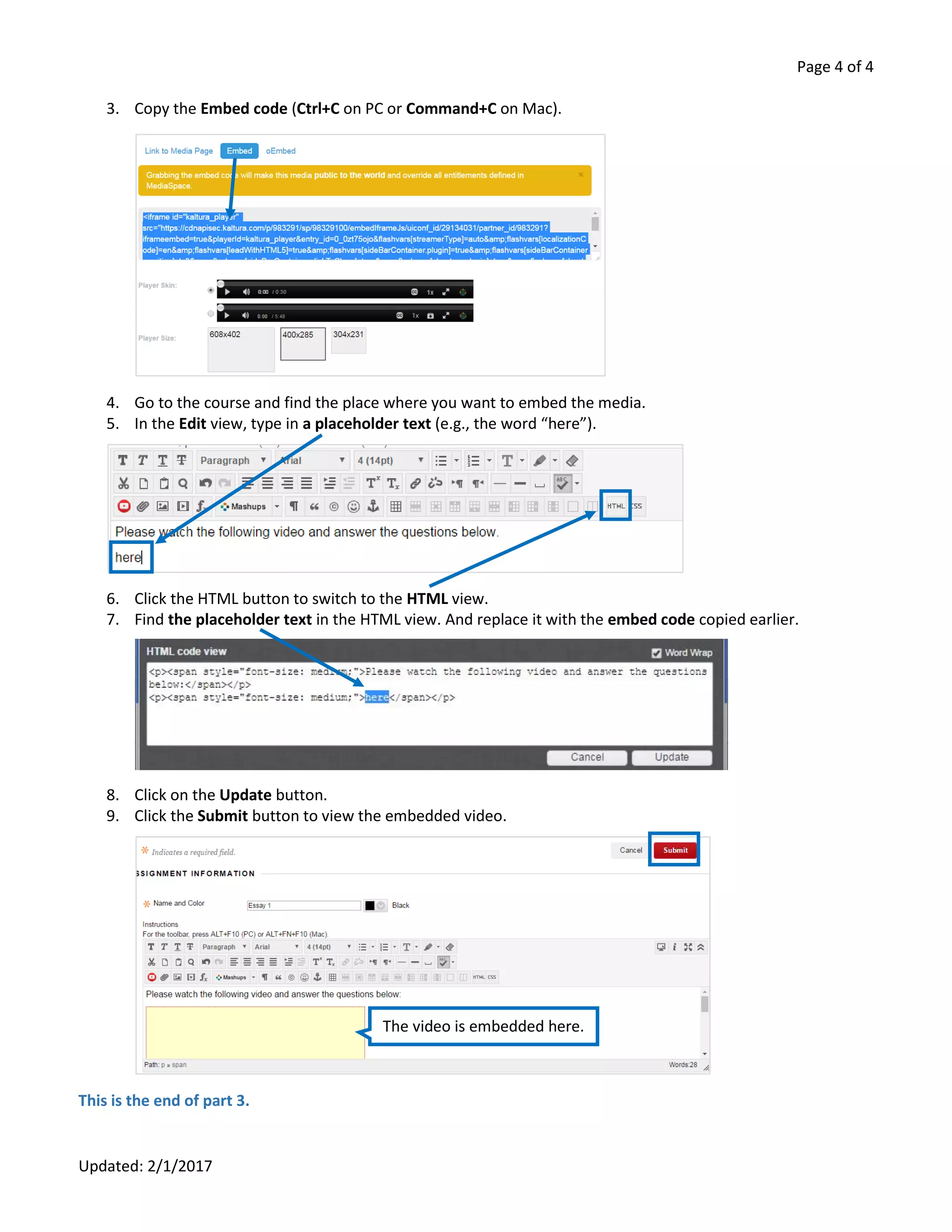 Page 4 of 4
Updated: 2/1/2017
3. Copy the Embed code (Ctrl+C on PC or Command+C on Mac).
4. Go to the course and find the place where you want to embed the media.
5. In the Edit view, type in a placeholder text (e.g., the word “here”).
6. Click the HTML button to switch to the HTML view.
7. Find the placeholder text in the HTML view. And replace it with the embed code copied earlier.
8. Click on the Update button.
9. Click the Submit button to view the embedded video.
This is the end of part 3.
The video is embedded here.
 