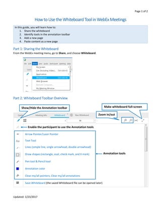 Page 1 of 2
Updated: 1/23/2017
Howto Use the Whiteboard Tool in WebEx Meetings
In this guide, you will learn how to:
1. Share the whiteboard
2. Identify tools in the annotation toolbar
3. Add a new page
4. Paste content as a new page
Part 1: Sharing the Whiteboard
From the WebEx meeting menu, go to Share, and choose Whiteboard.
Part 2: Whiteboard Toolbar Overview
Arrow Pointer/Laser Pointer
Text Tool
Lines (simple line, single arrowhead, double arrowhead)
Draw shapes (rectangle, oval, check mark, and X mark)
Pen tool & Pencil tool
Annotation color
Clear my/all pointers; Clear my/all annotations
Save Whiteboard (the saved Whiteboard file can be opened later)
Enable the participant to use the Annotation tools
Annotation tools
Show/Hide the Annotation toolbar
Zoom in/out
Make whiteboard full-screen
 
