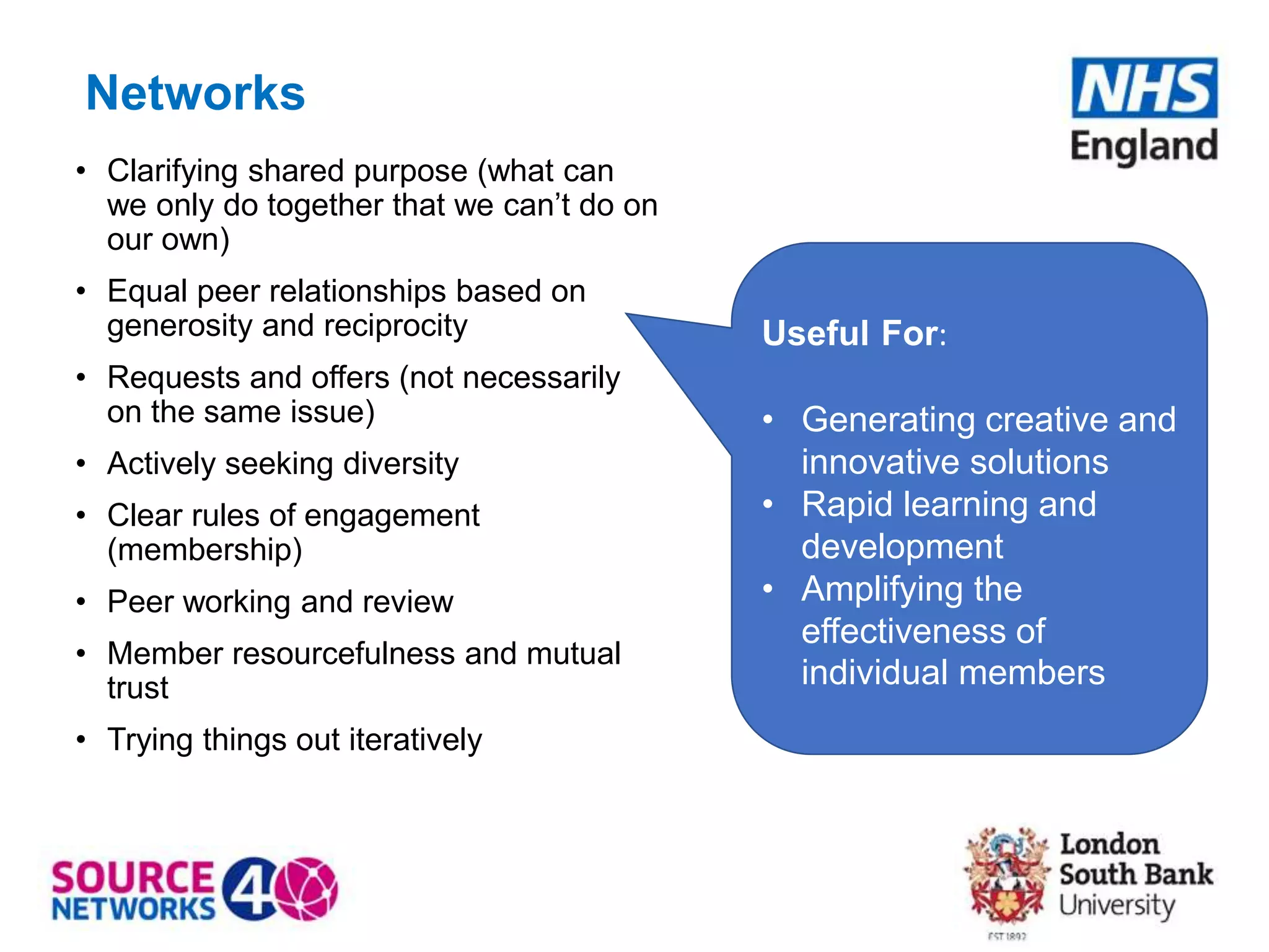 Networks
• Clarifying shared purpose (what can
we only do together that we can’t do on
our own)
• Equal peer relationships based on
generosity and reciprocity
• Requests and offers (not necessarily
on the same issue)
• Actively seeking diversity
• Clear rules of engagement
(membership)
• Peer working and review
• Member resourcefulness and mutual
trust
• Trying things out iteratively
Useful For:
• Generating creative and
innovative solutions
• Rapid learning and
development
• Amplifying the
effectiveness of
individual members
 