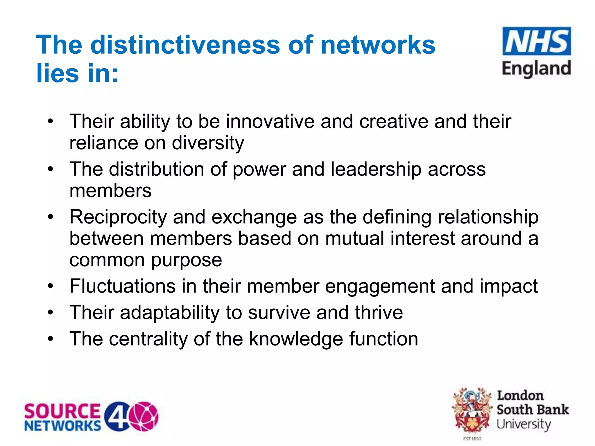 The distinctiveness of networks
lies in:
• Their ability to be innovative and creative and their
reliance on diversity
• The distribution of power and leadership across
members
• Reciprocity and exchange as the defining relationship
between members based on mutual interest around a
common purpose
• Fluctuations in their member engagement and impact
• Their adaptability to survive and thrive
• The centrality of the knowledge function
 