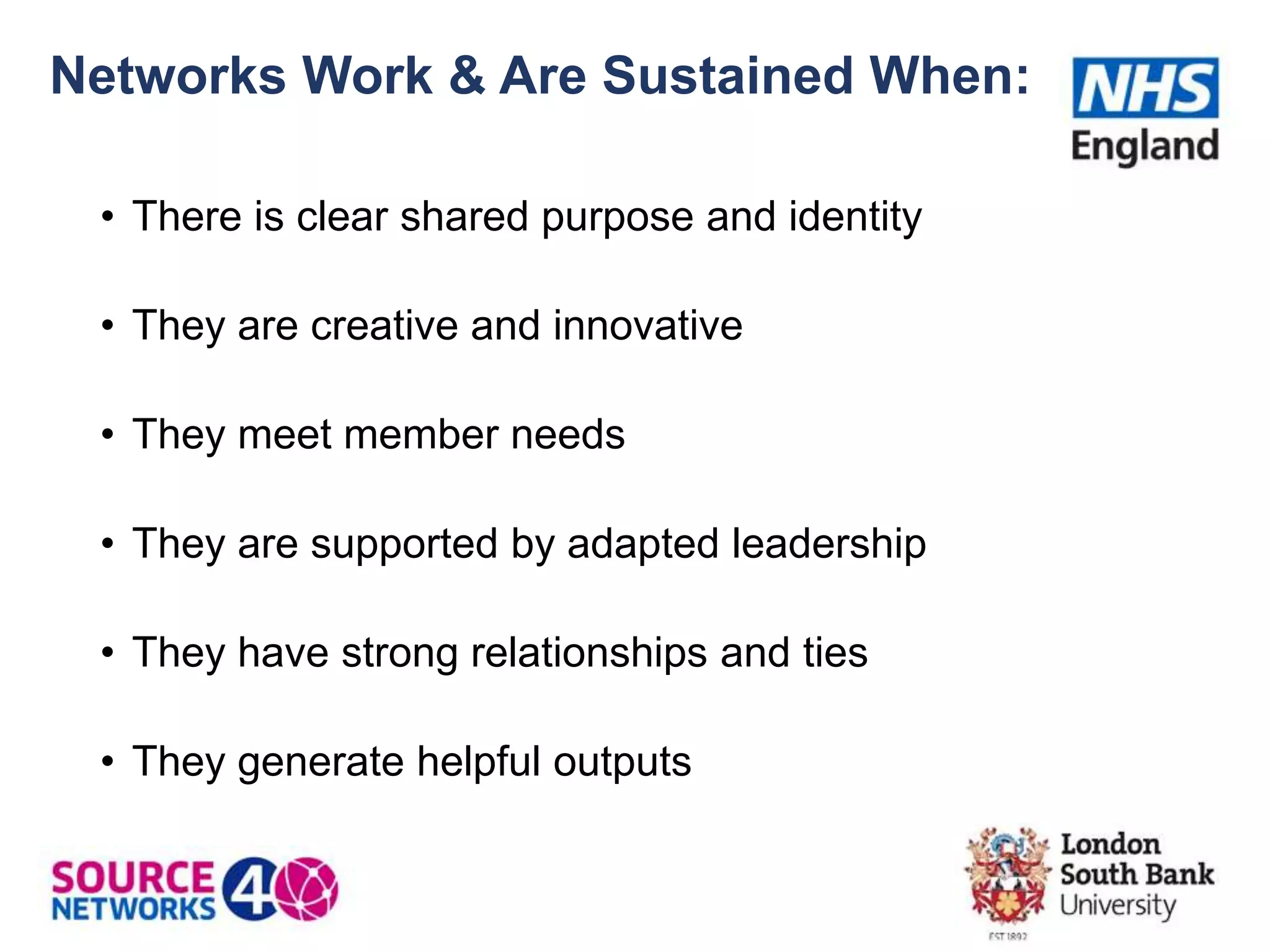 Networks Work & Are Sustained When:
• There is clear shared purpose and identity
• They are creative and innovative
• They meet member needs
• They are supported by adapted leadership
• They have strong relationships and ties
• They generate helpful outputs
 