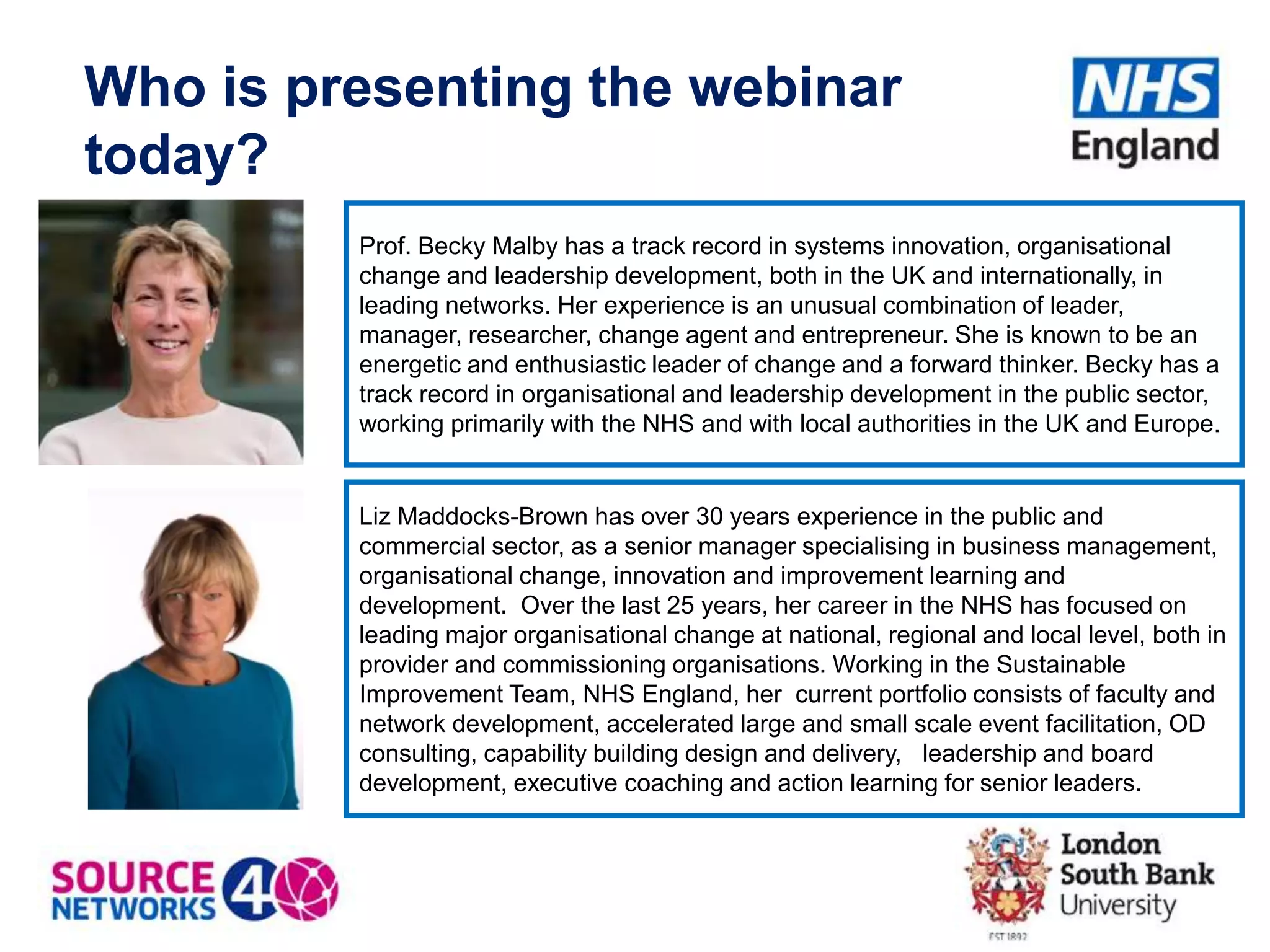 Who is presenting the webinar
today?
Liz Maddocks-Brown has over 30 years experience in the public and
commercial sector, as a senior manager specialising in business management,
organisational change, innovation and improvement learning and
development. Over the last 25 years, her career in the NHS has focused on
leading major organisational change at national, regional and local level, both in
provider and commissioning organisations. Working in the Sustainable
Improvement Team, NHS England, her current portfolio consists of faculty and
network development, accelerated large and small scale event facilitation, OD
consulting, capability building design and delivery, leadership and board
development, executive coaching and action learning for senior leaders.
Prof. Becky Malby has a track record in systems innovation, organisational
change and leadership development, both in the UK and internationally, in
leading networks. Her experience is an unusual combination of leader,
manager, researcher, change agent and entrepreneur. She is known to be an
energetic and enthusiastic leader of change and a forward thinker. Becky has a
track record in organisational and leadership development in the public sector,
working primarily with the NHS and with local authorities in the UK and Europe.
 