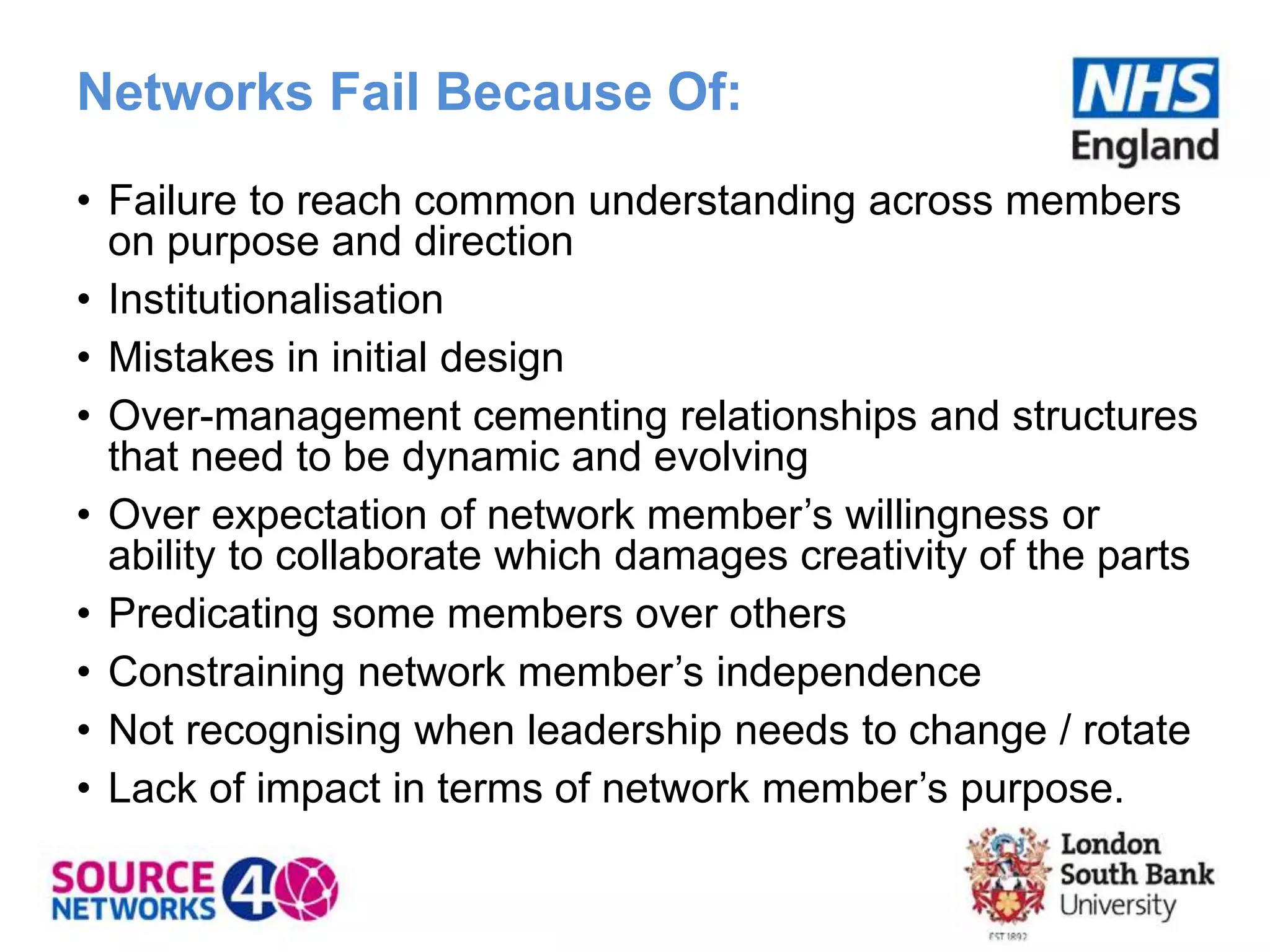 Networks Fail Because Of:
• Failure to reach common understanding across members
on purpose and direction
• Institutionalisation
• Mistakes in initial design
• Over-management cementing relationships and structures
that need to be dynamic and evolving
• Over expectation of network member’s willingness or
ability to collaborate which damages creativity of the parts
• Predicating some members over others
• Constraining network member’s independence
• Not recognising when leadership needs to change / rotate
• Lack of impact in terms of network member’s purpose.
 