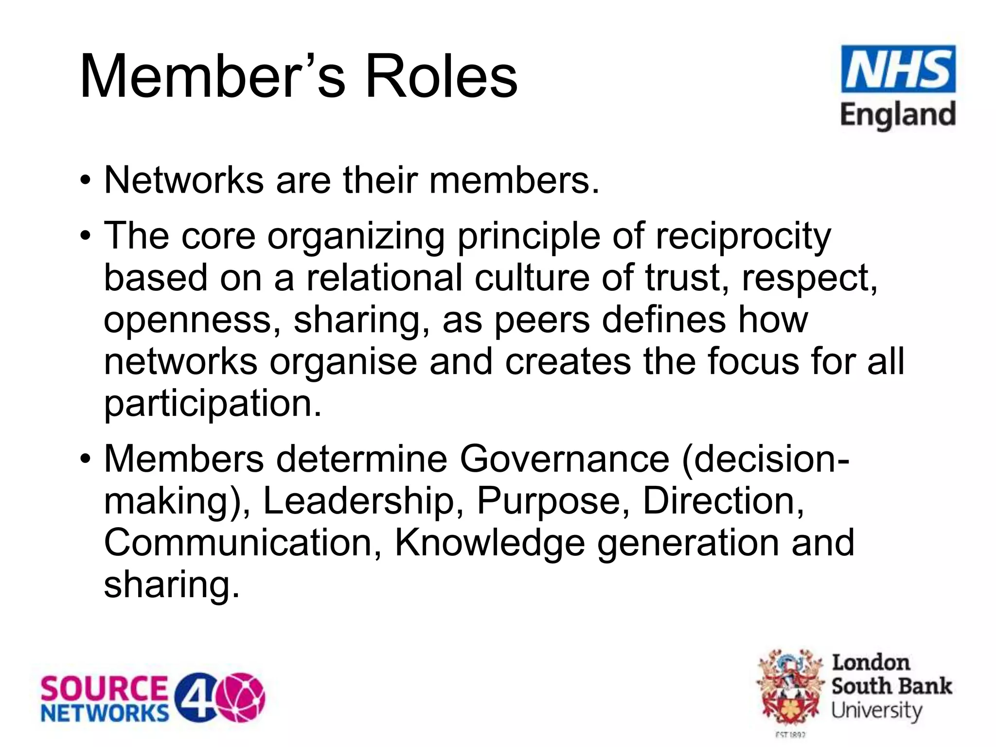 Member’s Roles
• Networks are their members.
• The core organizing principle of reciprocity
based on a relational culture of trust, respect,
openness, sharing, as peers defines how
networks organise and creates the focus for all
participation.
• Members determine Governance (decision-
making), Leadership, Purpose, Direction,
Communication, Knowledge generation and
sharing.
 