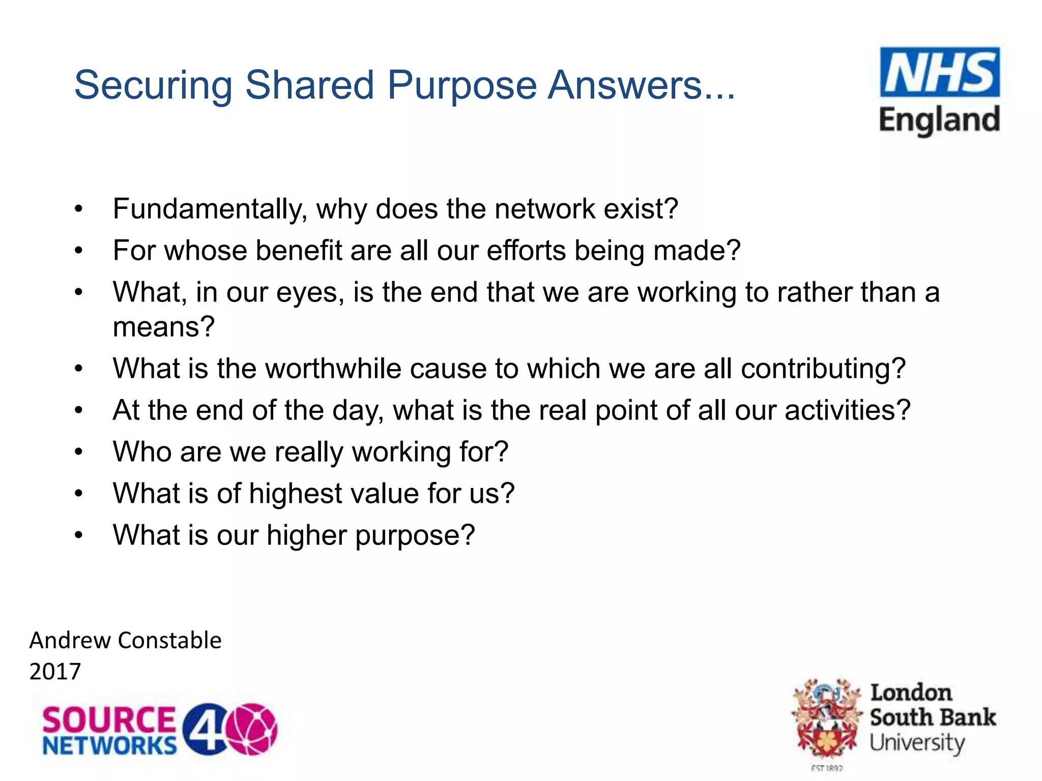 Securing Shared Purpose Answers...
• Fundamentally, why does the network exist?
• For whose benefit are all our efforts being made?
• What, in our eyes, is the end that we are working to rather than a
means?
• What is the worthwhile cause to which we are all contributing?
• At the end of the day, what is the real point of all our activities?
• Who are we really working for?
• What is of highest value for us?
• What is our higher purpose?
Andrew Constable
2017
 