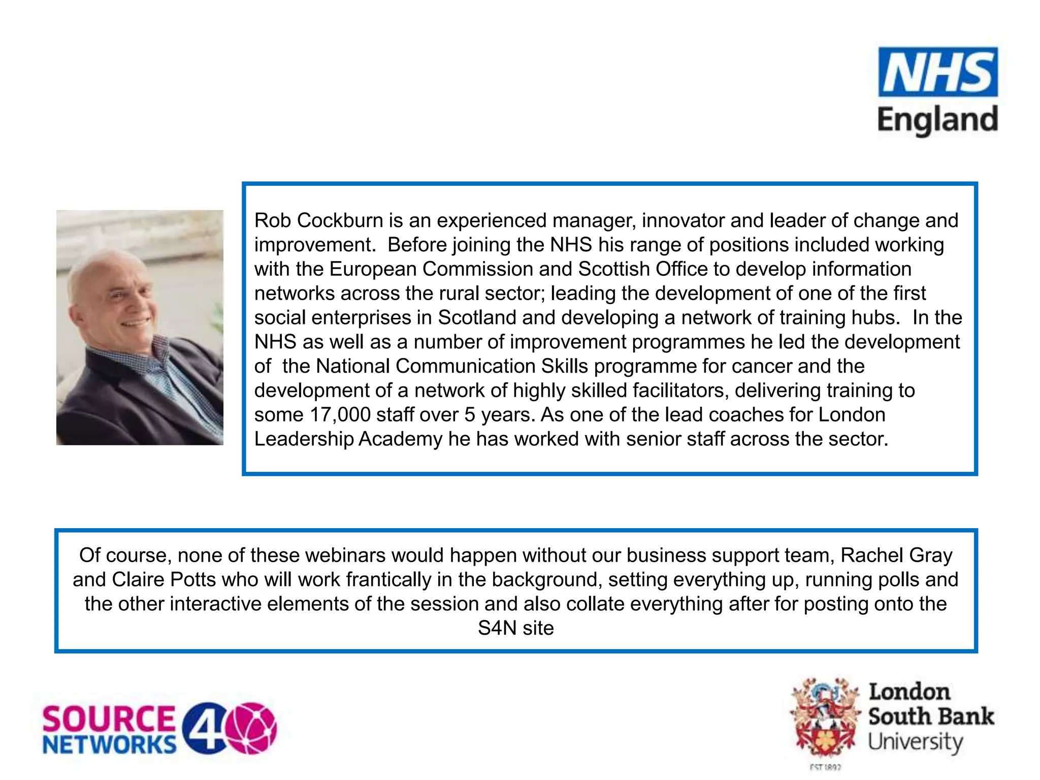 Rob Cockburn is an experienced manager, innovator and leader of change and
improvement. Before joining the NHS his range of positions included working
with the European Commission and Scottish Office to develop information
networks across the rural sector; leading the development of one of the first
social enterprises in Scotland and developing a network of training hubs. In the
NHS as well as a number of improvement programmes he led the development
of the National Communication Skills programme for cancer and the
development of a network of highly skilled facilitators, delivering training to
some 17,000 staff over 5 years. As one of the lead coaches for London
Leadership Academy he has worked with senior staff across the sector.
Of course, none of these webinars would happen without our business support team, Rachel Gray
and Claire Potts who will work frantically in the background, setting everything up, running polls and
the other interactive elements of the session and also collate everything after for posting onto the
S4N site
 