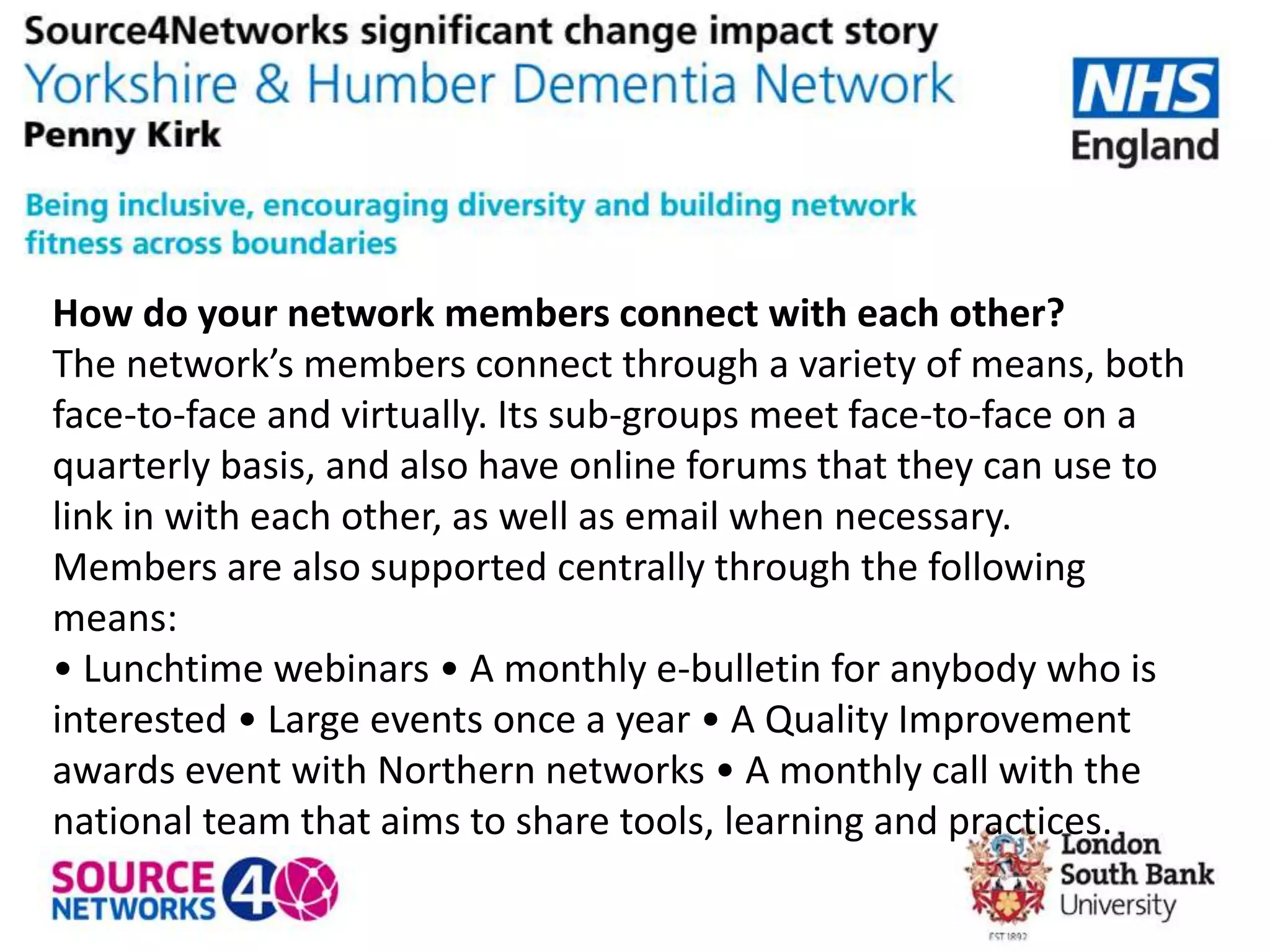 How do your network members connect with each other?
The network’s members connect through a variety of means, both
face-to-face and virtually. Its sub-groups meet face-to-face on a
quarterly basis, and also have online forums that they can use to
link in with each other, as well as email when necessary.
Members are also supported centrally through the following
means:
• Lunchtime webinars • A monthly e-bulletin for anybody who is
interested • Large events once a year • A Quality Improvement
awards event with Northern networks • A monthly call with the
national team that aims to share tools, learning and practices.
 