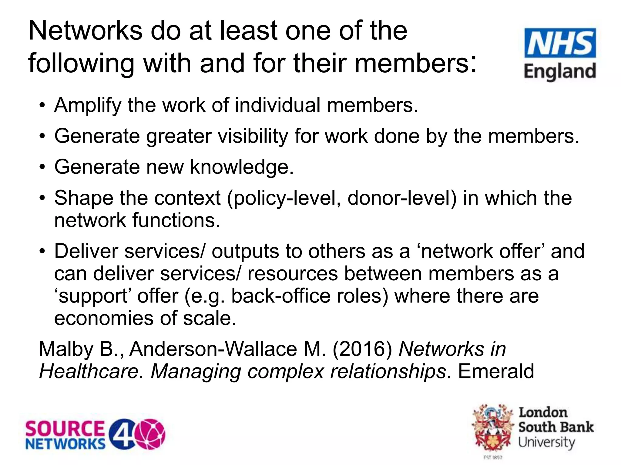 Networks do at least one of the
following with and for their members:
• Amplify the work of individual members.
• Generate greater visibility for work done by the members.
• Generate new knowledge.
• Shape the context (policy-level, donor-level) in which the
network functions.
• Deliver services/ outputs to others as a ‘network offer’ and
can deliver services/ resources between members as a
‘support’ offer (e.g. back-office roles) where there are
economies of scale.
Malby B., Anderson-Wallace M. (2016) Networks in
Healthcare. Managing complex relationships. Emerald
 