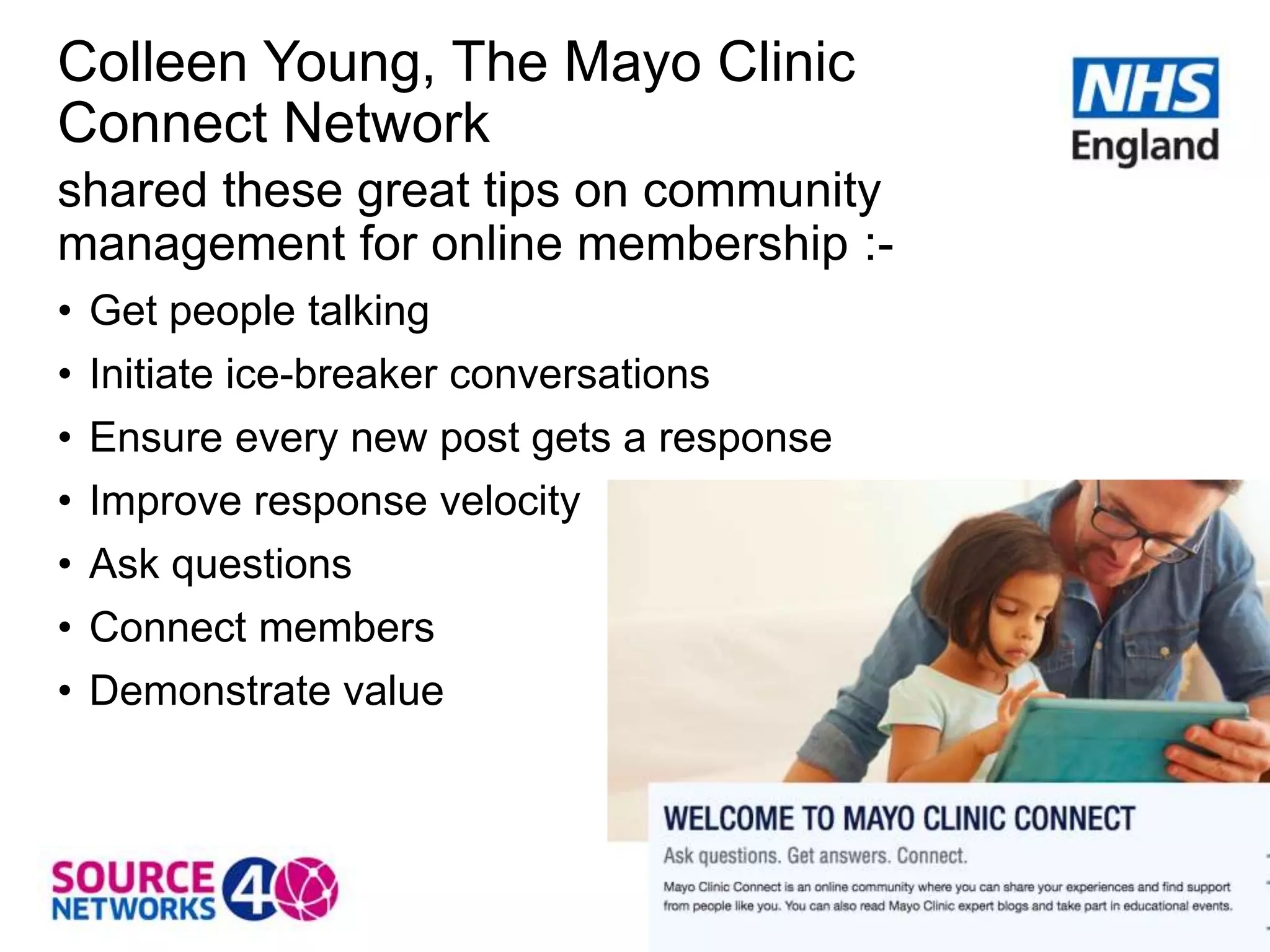 Colleen Young, The Mayo Clinic
Connect Network
shared these great tips on community
management for online membership :-
• Get people talking
• Initiate ice-breaker conversations
• Ensure every new post gets a response
• Improve response velocity
• Ask questions
• Connect members
• Demonstrate value
 