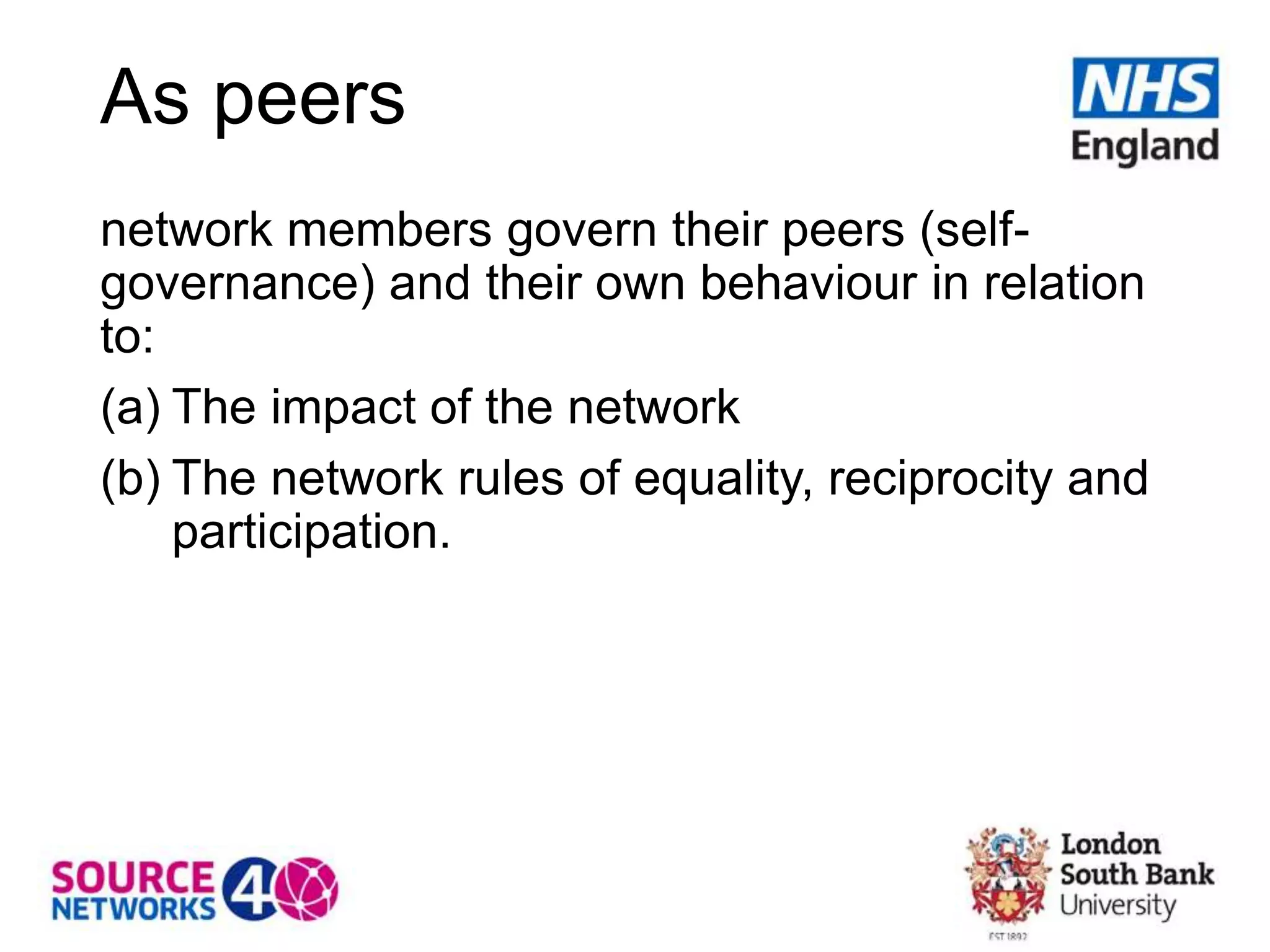 As peers
network members govern their peers (self-
governance) and their own behaviour in relation
to:
(a) The impact of the network
(b) The network rules of equality, reciprocity and
participation.
 