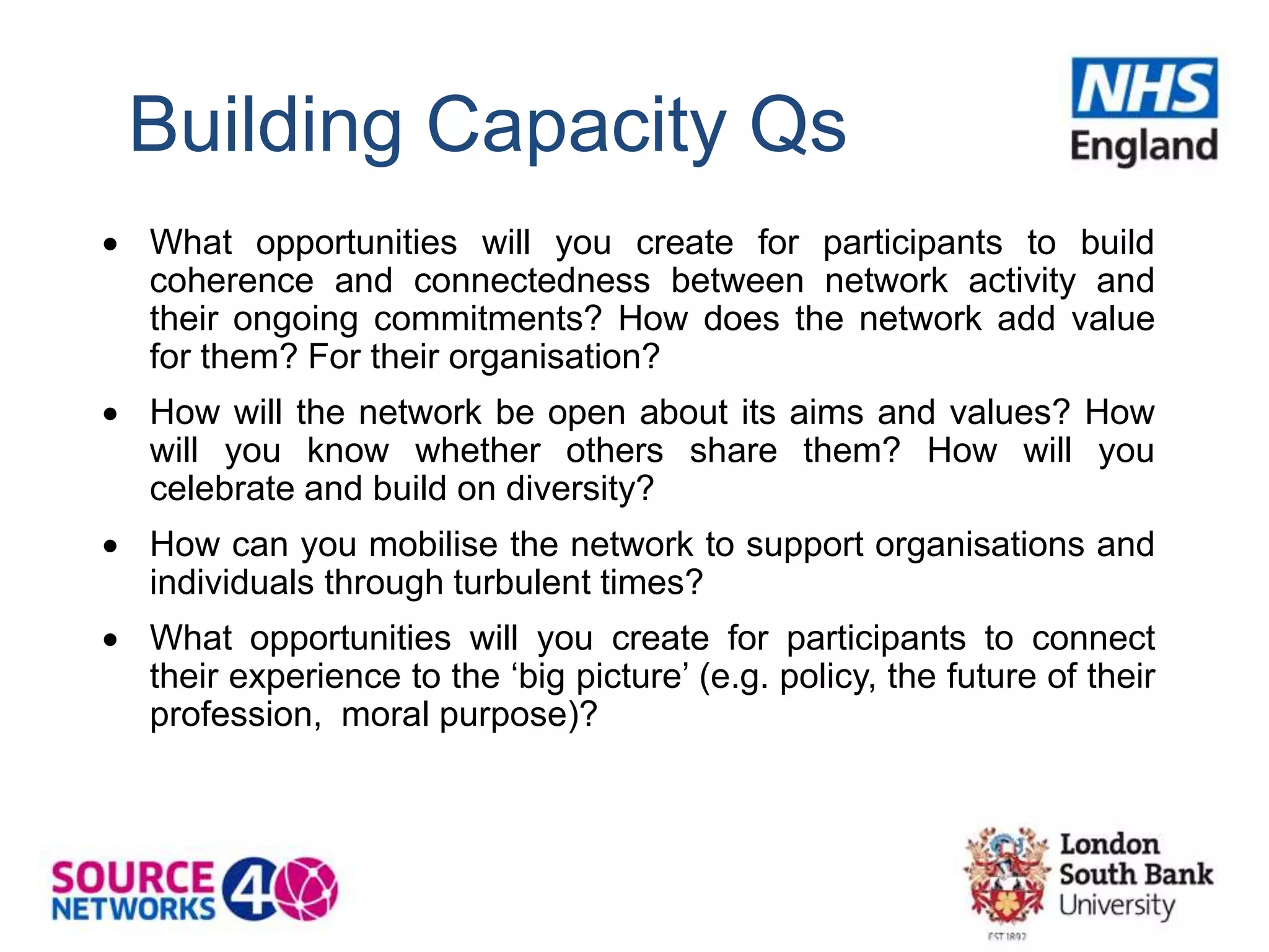 Building Capacity Qs
 What opportunities will you create for participants to build
coherence and connectedness between network activity and
their ongoing commitments? How does the network add value
for them? For their organisation?
 How will the network be open about its aims and values? How
will you know whether others share them? How will you
celebrate and build on diversity?
 How can you mobilise the network to support organisations and
individuals through turbulent times?
 What opportunities will you create for participants to connect
their experience to the ‘big picture’ (e.g. policy, the future of their
profession, moral purpose)?
 