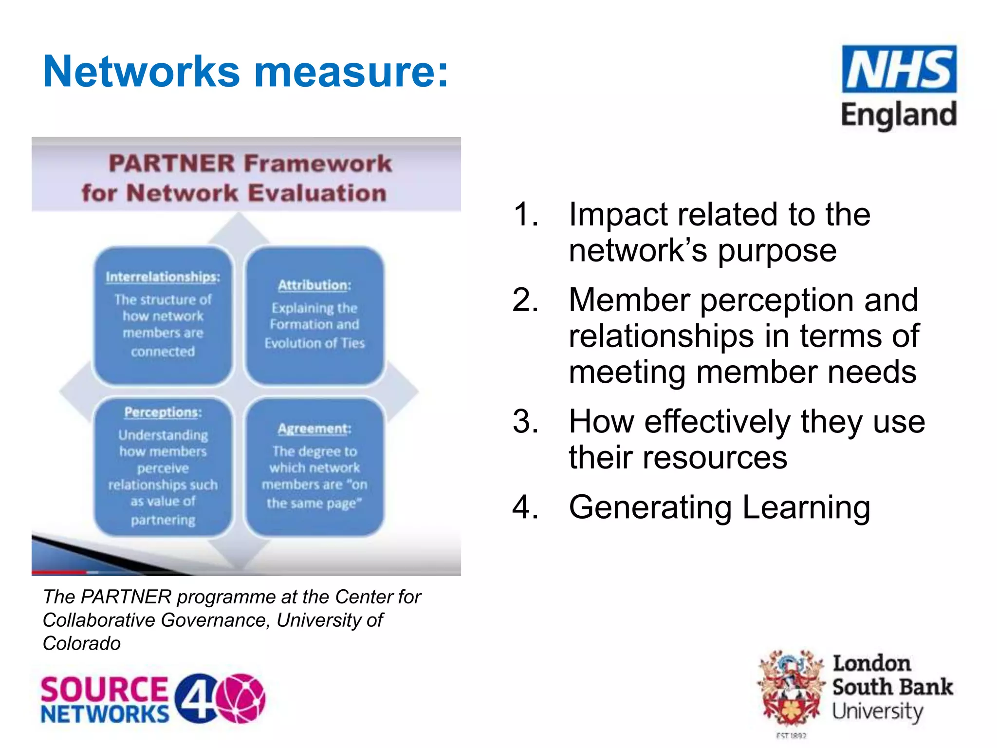 Networks measure:
1. Impact related to the
network’s purpose
2. Member perception and
relationships in terms of
meeting member needs
3. How effectively they use
their resources
4. Generating Learning
The PARTNER programme at the Center for
Collaborative Governance, University of
Colorado
 