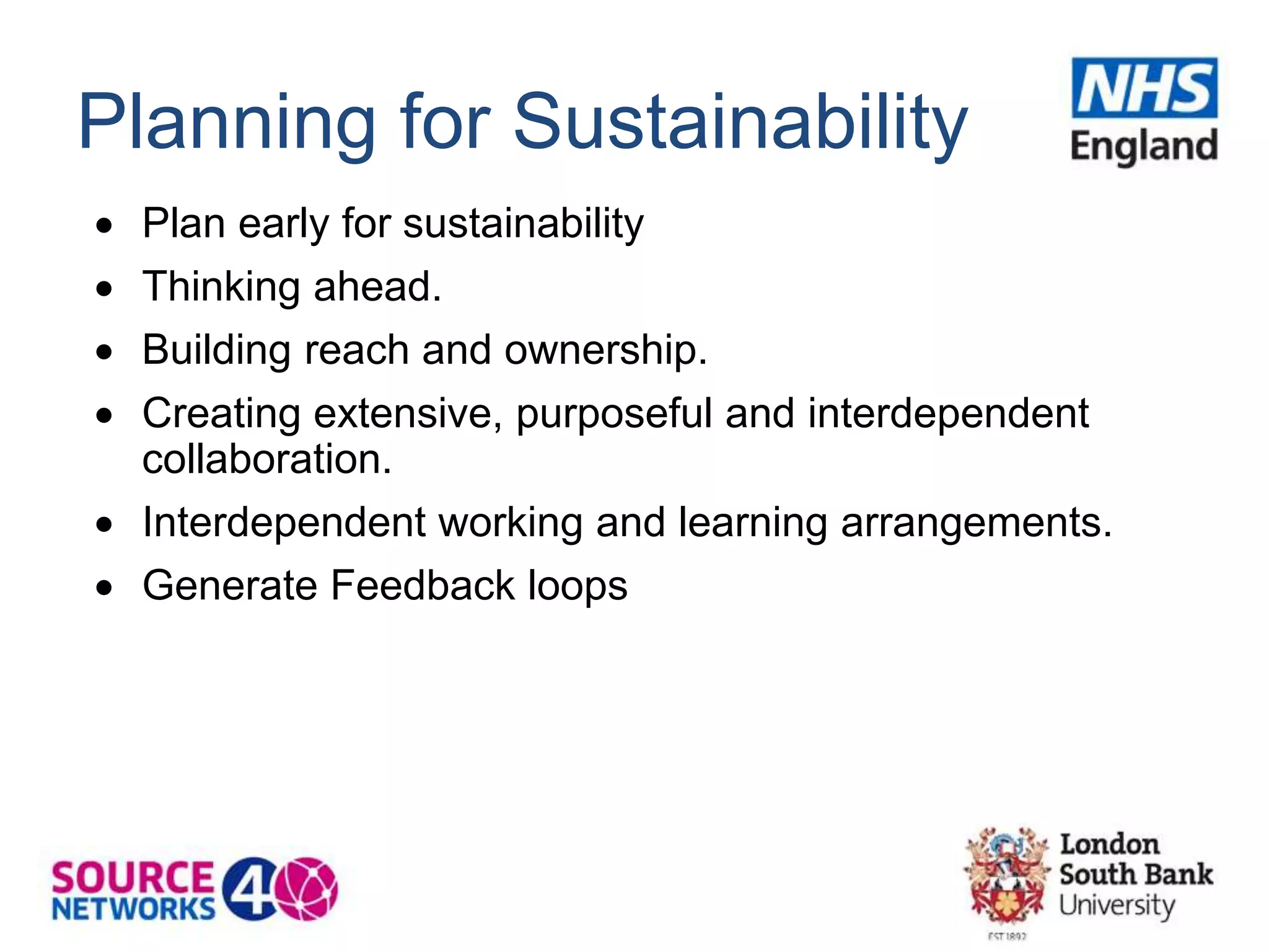 Planning for Sustainability
 Plan early for sustainability
 Thinking ahead.
 Building reach and ownership.
 Creating extensive, purposeful and interdependent
collaboration.
 Interdependent working and learning arrangements.
 Generate Feedback loops
 