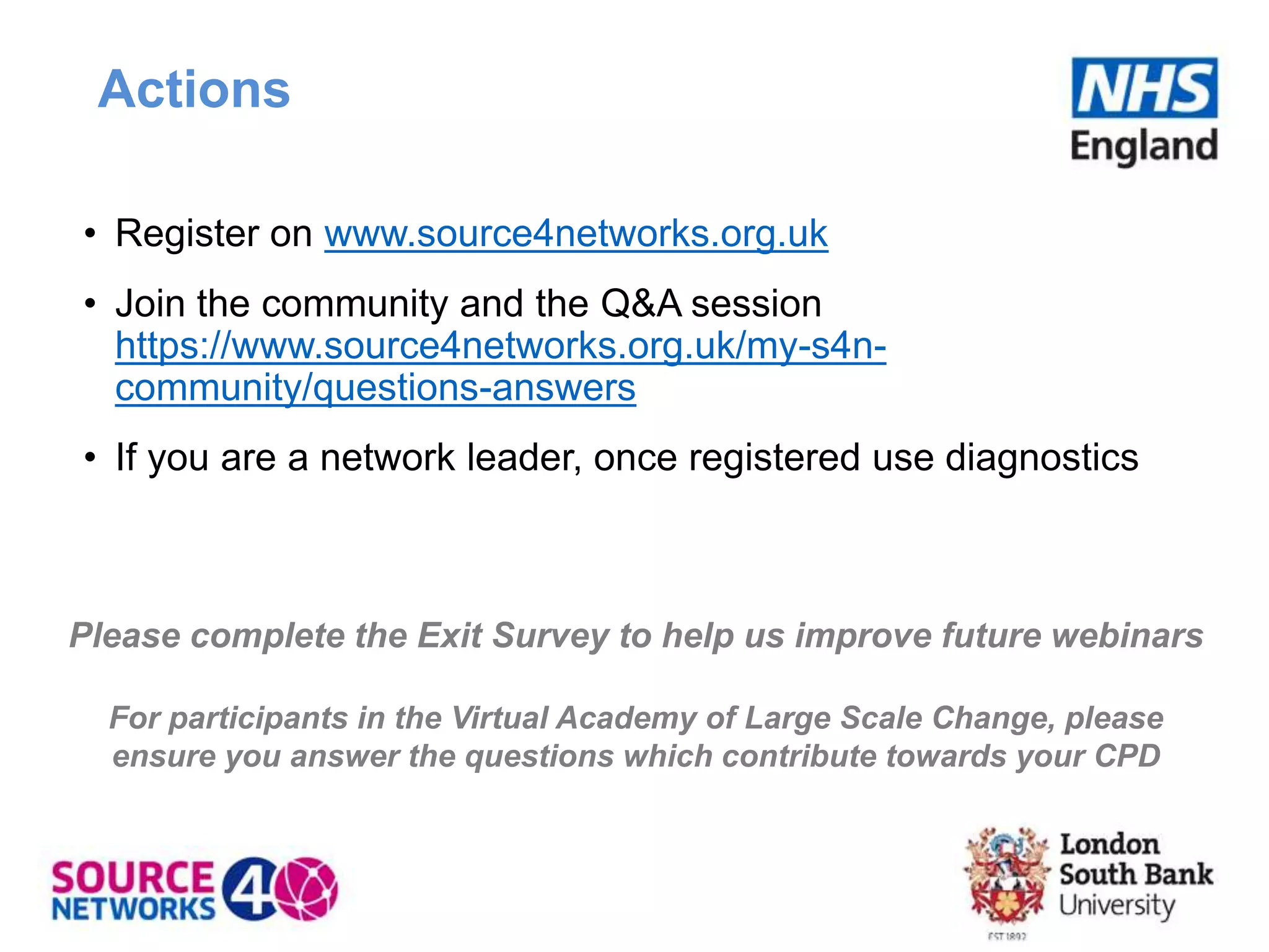 Actions
• Register on www.source4networks.org.uk
• Join the community and the Q&A session
https://www.source4networks.org.uk/my-s4n-
community/questions-answers
• If you are a network leader, once registered use diagnostics
Please complete the Exit Survey to help us improve future webinars
For participants in the Virtual Academy of Large Scale Change, please
ensure you answer the questions which contribute towards your CPD
 