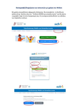Καταγραφή/διαχείριση των απουσιών με χρήση του Webex
Με χρήση οποιασδήποτε εφαρμογής πλοήγησης θα επισκεφτείτε τη διεύθυνση
webex.sch.gr. Κατόπιν κλικ στο “Σύνδεση ΜΟΝΟ για εκπαιδευτικούς” και θα κάνετε
«εγγραφή» (sign-in) στον λογαριασμό σας. Στη συνέχεια ακολουθείστε τις ενδείξεις
των παρακάτω εικόνων.
 