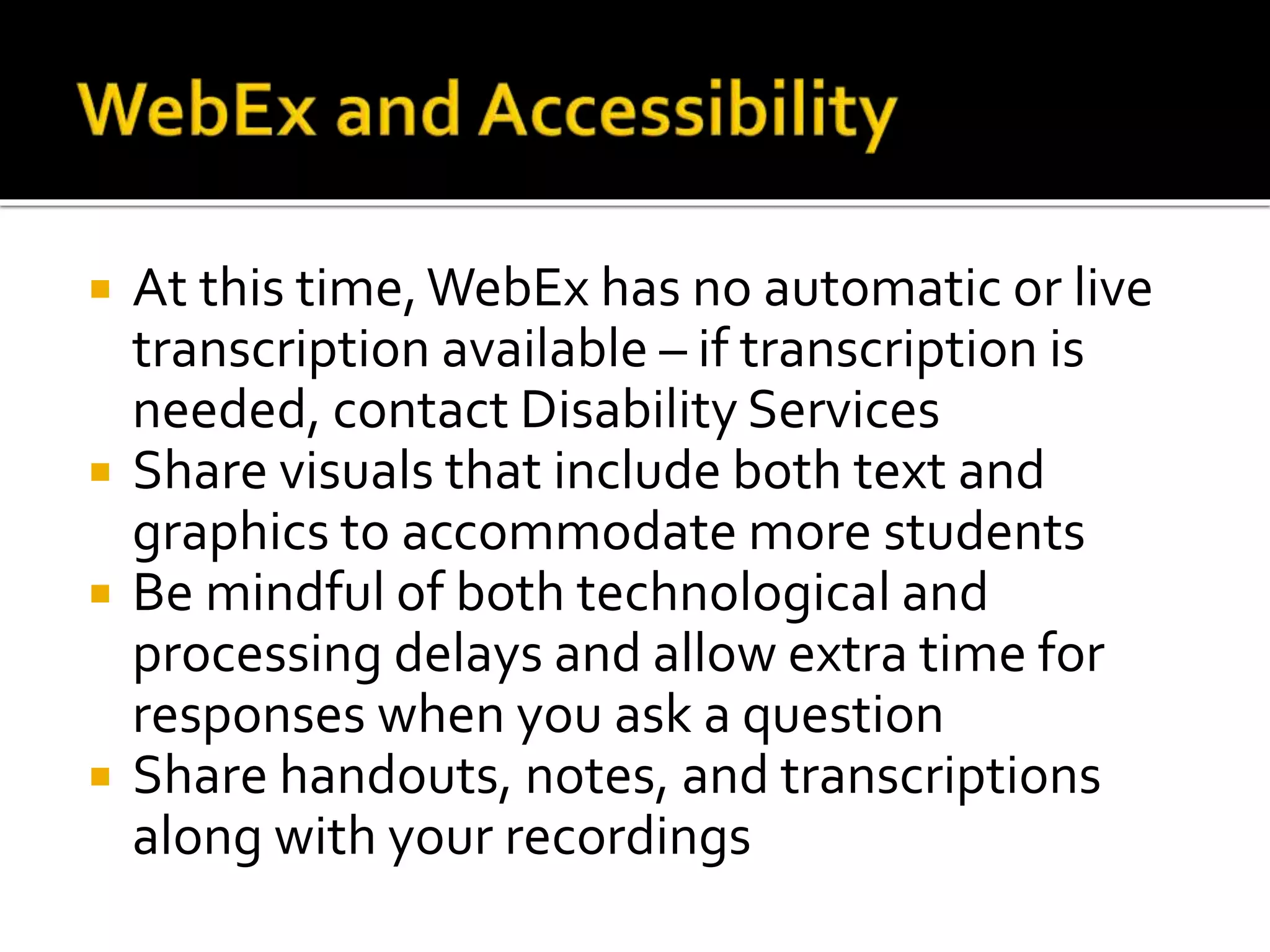  At this time,WebEx has no automatic or live
transcription available – if transcription is
needed, contact Disability Services
 Share visuals that include both text and
graphics to accommodate more students
 Be mindful of both technological and
processing delays and allow extra time for
responses when you ask a question
 Share handouts, notes, and transcriptions
along with your recordings
 