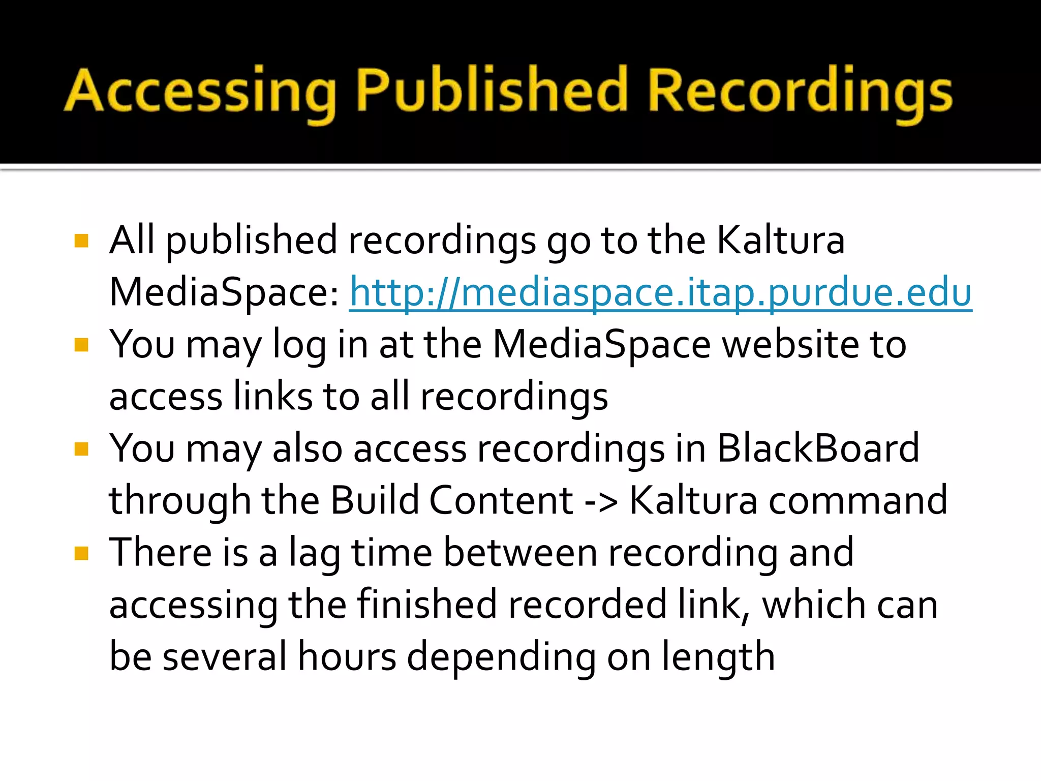  All published recordings go to the Kaltura
MediaSpace: http://mediaspace.itap.purdue.edu
 You may log in at the MediaSpace website to
access links to all recordings
 You may also access recordings in BlackBoard
through the Build Content -> Kaltura command
 There is a lag time between recording and
accessing the finished recorded link, which can
be several hours depending on length
 