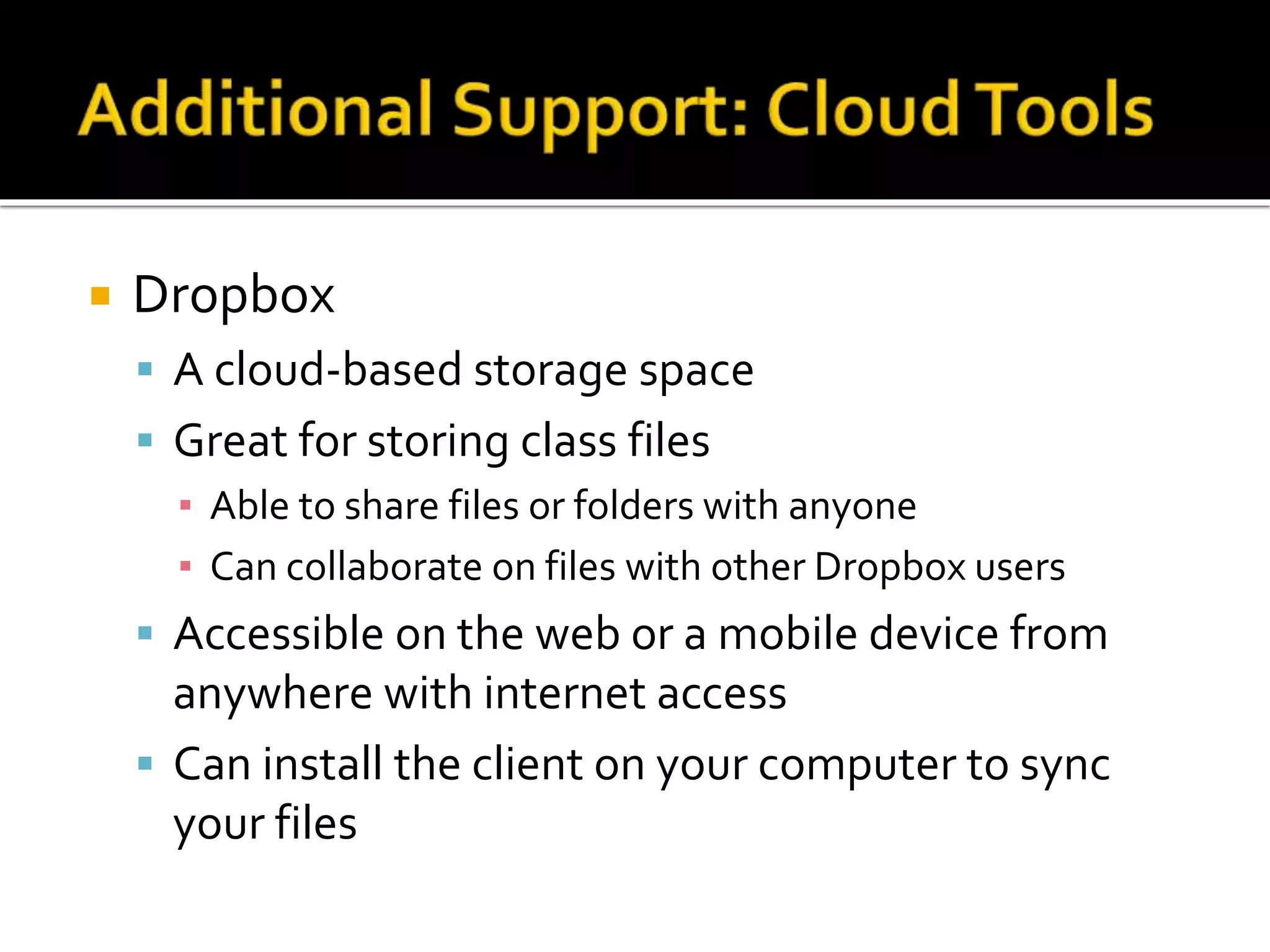  Dropbox
 A cloud-based storage space
 Great for storing class files
▪ Able to share files or folders with anyone
▪ Can collaborate on files with other Dropbox users
 Accessible on the web or a mobile device from
anywhere with internet access
 Can install the client on your computer to sync
your files
 