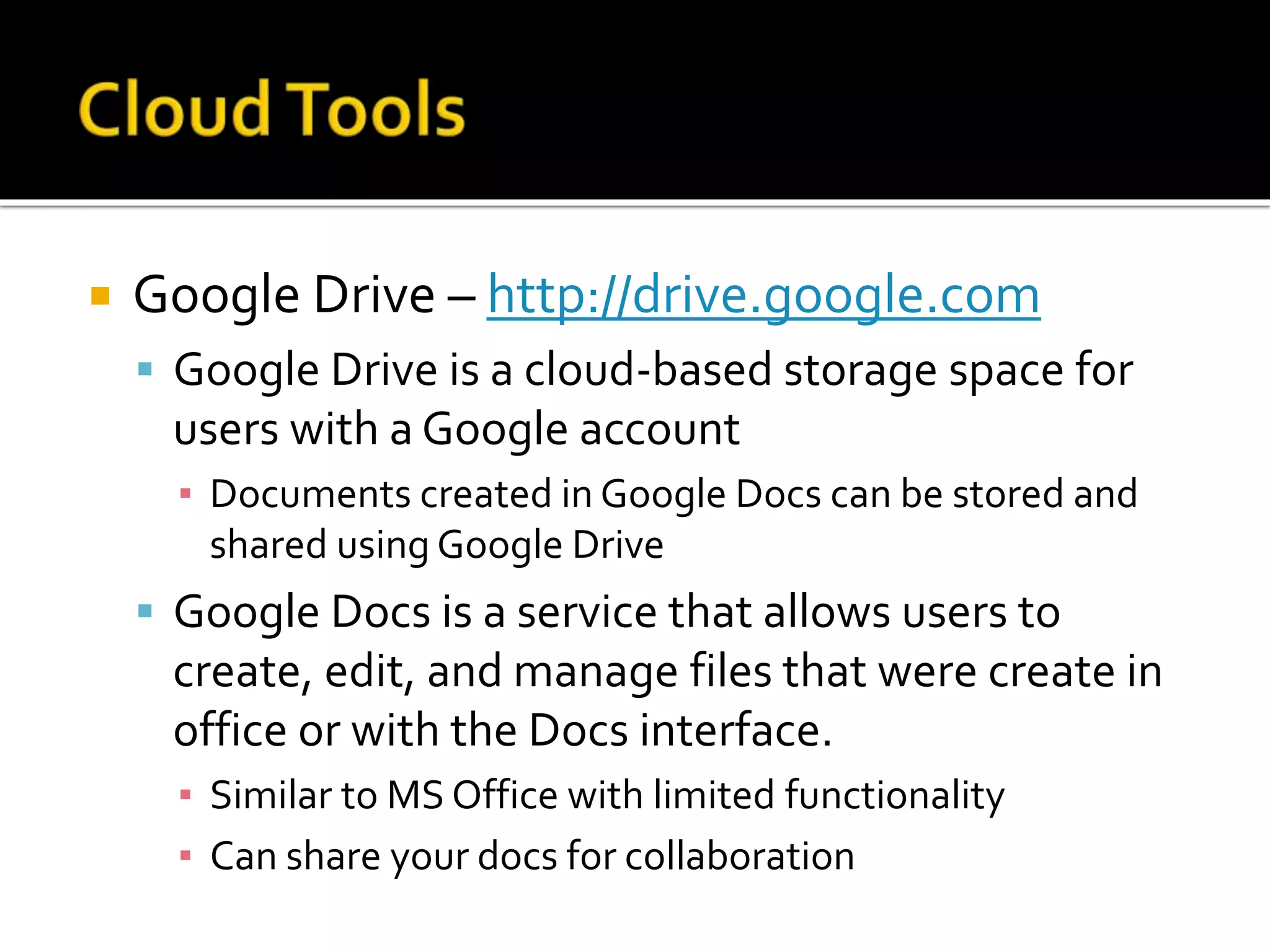  Google Drive – http://drive.google.com
 Google Drive is a cloud-based storage space for
users with a Google account
▪ Documents created in Google Docs can be stored and
shared using Google Drive
 Google Docs is a service that allows users to
create, edit, and manage files that were create in
office or with the Docs interface.
▪ Similar to MS Office with limited functionality
▪ Can share your docs for collaboration
 